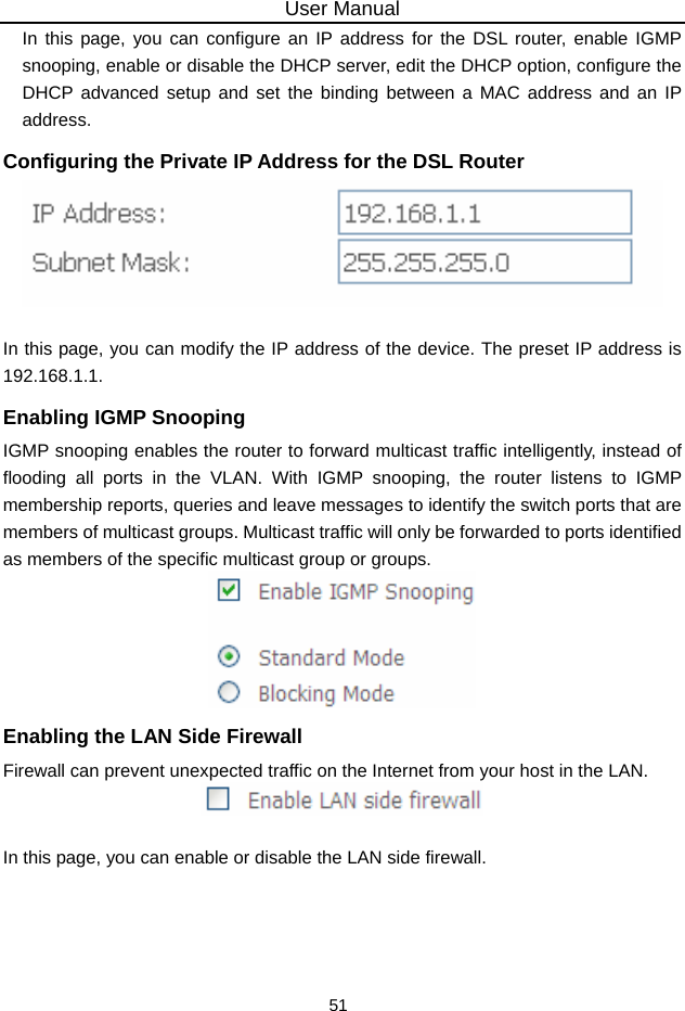 User Manual 51 In this page, you can configure an IP address for the DSL router, enable IGMP snooping, enable or disable the DHCP server, edit the DHCP option, configure the DHCP advanced setup and set the binding between a MAC address and an IP address. Configuring the Private IP Address for the DSL Router   In this page, you can modify the IP address of the device. The preset IP address is 192.168.1.1. Enabling IGMP Snooping IGMP snooping enables the router to forward multicast traffic intelligently, instead of flooding all ports in the VLAN. With IGMP snooping, the router listens to IGMP membership reports, queries and leave messages to identify the switch ports that are members of multicast groups. Multicast traffic will only be forwarded to ports identified as members of the specific multicast group or groups.  Enabling the LAN Side Firewall Firewall can prevent unexpected traffic on the Internet from your host in the LAN.   In this page, you can enable or disable the LAN side firewall. 