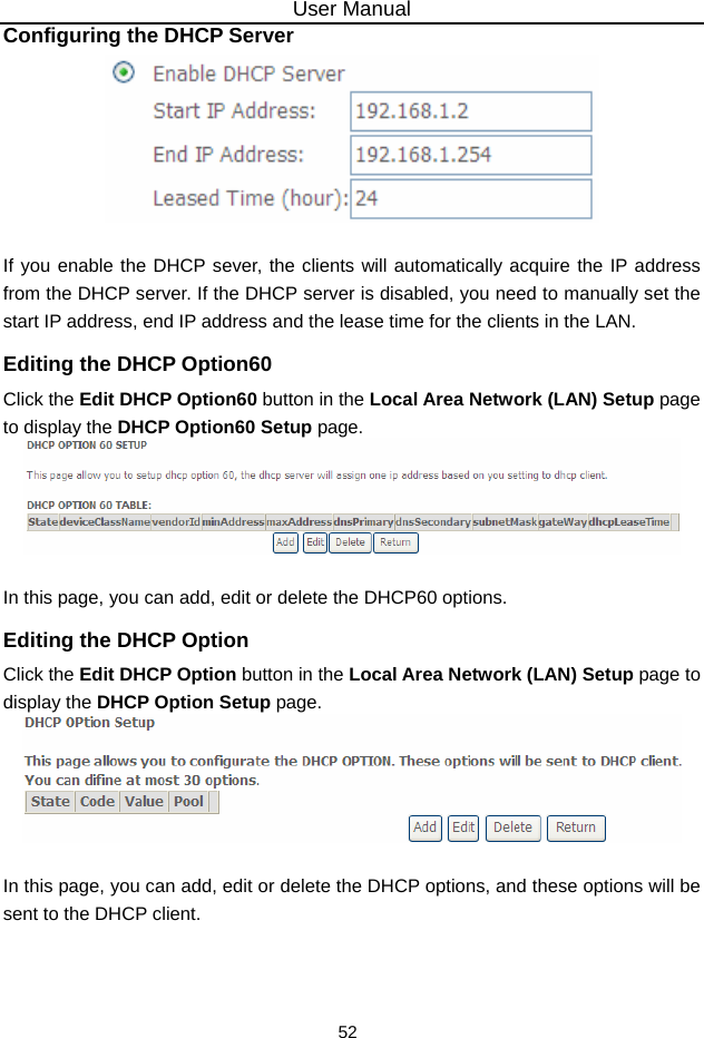 User Manual 52 Configuring the DHCP Server   If you enable the DHCP sever, the clients will automatically acquire the IP address from the DHCP server. If the DHCP server is disabled, you need to manually set the start IP address, end IP address and the lease time for the clients in the LAN. Editing the DHCP Option60 Click the Edit DHCP Option60 button in the Local Area Network (LAN) Setup page to display the DHCP Option60 Setup page.   In this page, you can add, edit or delete the DHCP60 options. Editing the DHCP Option Click the Edit DHCP Option button in the Local Area Network (LAN) Setup page to display the DHCP Option Setup page.     In this page, you can add, edit or delete the DHCP options, and these options will be sent to the DHCP client.  