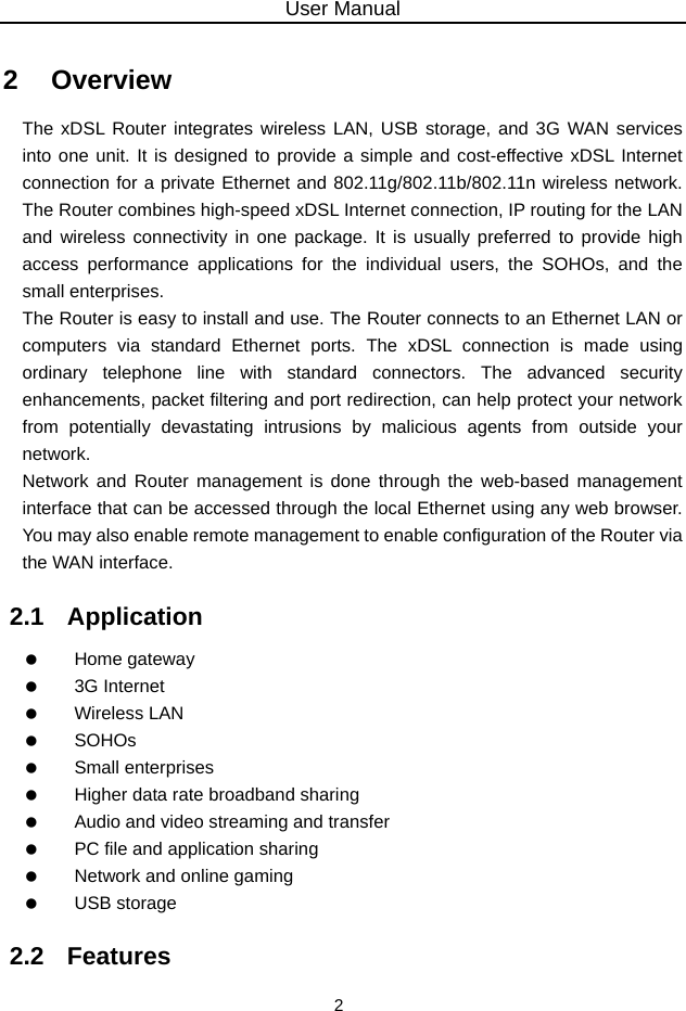 User Manual 2 2   Overview The xDSL Router integrates wireless LAN, USB storage, and 3G WAN services into one unit. It is designed to provide a simple and cost-effective xDSL Internet connection for a private Ethernet and 802.11g/802.11b/802.11n wireless network. The Router combines high-speed xDSL Internet connection, IP routing for the LAN and wireless connectivity in one package. It is usually preferred to provide high access performance applications for the individual users, the SOHOs, and the small enterprises. The Router is easy to install and use. The Router connects to an Ethernet LAN or computers via standard Ethernet ports. The xDSL connection is made using ordinary telephone line with standard connectors. The advanced security enhancements, packet filtering and port redirection, can help protect your network from potentially devastating intrusions by malicious agents from outside your network. Network and Router management is done through the web-based management interface that can be accessed through the local Ethernet using any web browser. You may also enable remote management to enable configuration of the Router via the WAN interface. 2.1   Application   Home gateway   3G Internet   Wireless LAN   SOHOs   Small enterprises    Higher data rate broadband sharing    Audio and video streaming and transfer    PC file and application sharing    Network and online gaming   USB storage 2.2   Features 