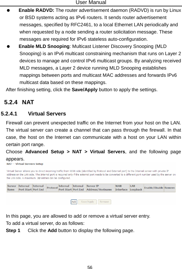 User Manual 56   Enable RADVD: The router advertisement daemon (RADVD) is run by Linux or BSD systems acting as IPv6 routers. It sends router advertisement messages, specified by RFC2461, to a local Ethernet LAN periodically and when requested by a node sending a router solicitation message. These messages are required for IPv6 stateless auto-configuration.   Enable MLD Snooping: Multicast Listener Discovery Snooping (MLD Snooping) is an IPv6 multicast constraining mechanism that runs on Layer 2 devices to manage and control IPv6 multicast groups. By analyzing received MLD messages, a Layer 2 device running MLD Snooping establishes mappings between ports and multicast MAC addresses and forwards IPv6 multicast data based on these mappings. After finishing setting, click the Save/Apply button to apply the settings. 5.2.4   NAT 5.2.4.1 Virtual Servers Firewall can prevent unexpected traffic on the Internet from your host on the LAN. The virtual server can create a channel that can pass through the firewall. In that case, the host on the Internet can communicate with a host on your LAN within certain port range. Choose  Advanced Setup &gt; NAT &gt; Virtual Servers, and the following page appears.    In this page, you are allowed to add or remove a virtual server entry. To add a virtual server, do as follows: Step 1  Click the Add button to display the following page. 
