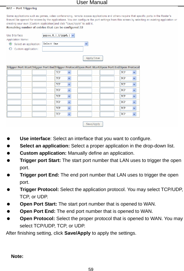 User Manual 59     Use interface: Select an interface that you want to configure.   Select an application: Select a proper application in the drop-down list.   Custom application: Manually define an application.   Trigger port Start: The start port number that LAN uses to trigger the open port.   Trigger port End: The end port number that LAN uses to trigger the open port.   Trigger Protocol: Select the application protocol. You may select TCP/UDP, TCP, or UDP.   Open Port Start: The start port number that is opened to WAN.     Open Port End: The end port number that is opened to WAN.   Open Protocol: Select the proper protocol that is opened to WAN. You may select TCP/UDP, TCP, or UDP. After finishing setting, click Save/Apply to apply the settings.  Note: 
