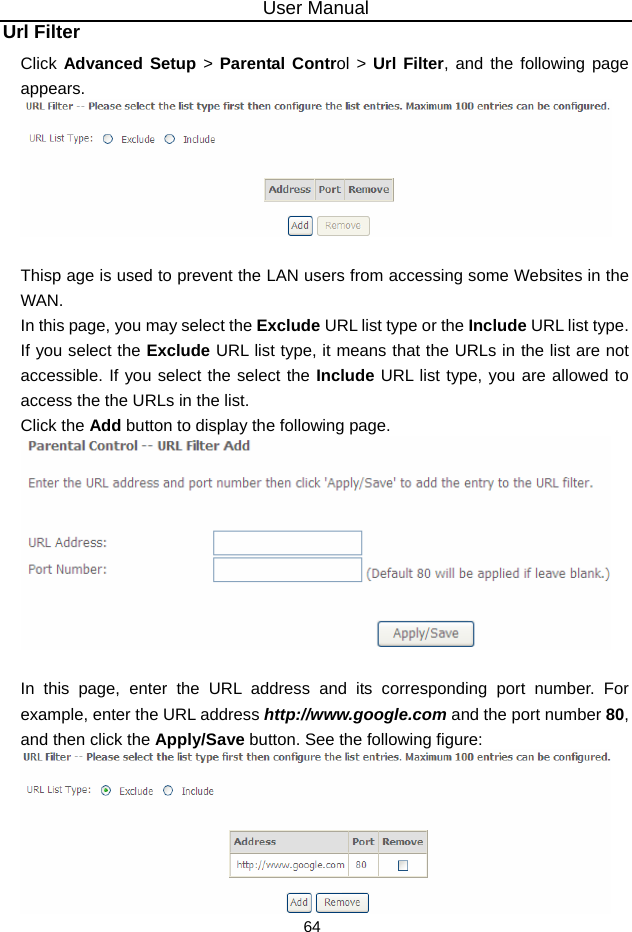 User Manual 64 Url Filter Click Advanced Setup &gt; Parental Control &gt; Url Filter, and the following page appears.   Thisp age is used to prevent the LAN users from accessing some Websites in the WAN. In this page, you may select the Exclude URL list type or the Include URL list type. If you select the Exclude URL list type, it means that the URLs in the list are not accessible. If you select the select the Include URL list type, you are allowed to access the the URLs in the list. Click the Add button to display the following page.   In this page, enter the URL address and its corresponding port number. For example, enter the URL address http://www.google.com and the port number 80, and then click the Apply/Save button. See the following figure:  