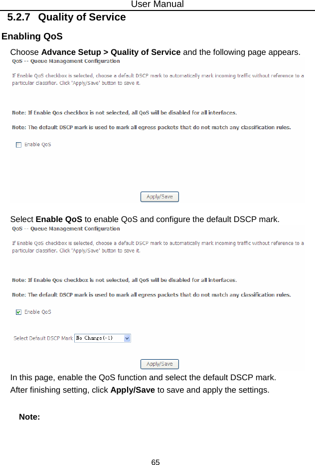 User Manual 65 5.2.7   Quality of Service Enabling QoS Choose Advance Setup &gt; Quality of Service and the following page appears.   Select Enable QoS to enable QoS and configure the default DSCP mark.  In this page, enable the QoS function and select the default DSCP mark. After finishing setting, click Apply/Save to save and apply the settings. Note: 