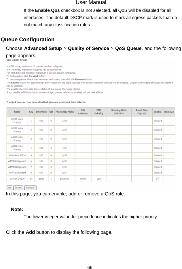 User Manual 66 If the Enable Qos checkbox is not selected, all QoS will be disabled for all interfaces. The default DSCP mark is used to mark all egress packets that do not match any classification rules. Queue Configuration Choose Advanced Setup &gt; Quality of Service &gt; QoS Queue, and the following page appears.    In this page, you can enable, add or remove a QoS rule.   Note: The lower integer value for precedence indicates the higher priority. Click the Add button to display the following page. 