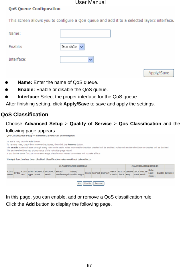 User Manual 67    Name: Enter the name of QoS queue.   Enable: Enable or disable the QoS queue.   Interface: Select the proper interface for the QoS queue. After finishing setting, click Apply/Save to save and apply the settings. QoS Classification Choose  Advanced Setup &gt; Quality of Service &gt; Qos Classification and the following page appears.   In this page, you can enable, add or remove a QoS classification rule. Click the Add button to display the following page. 