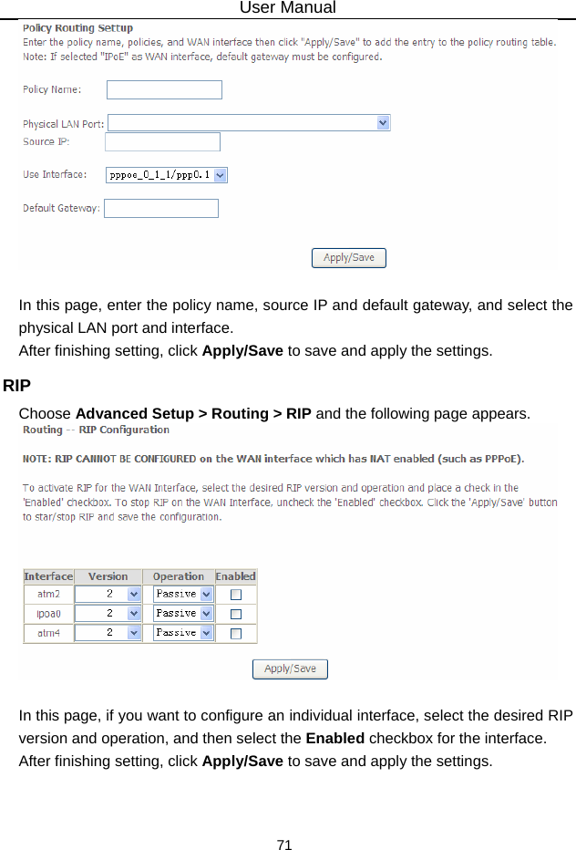 User Manual 71   In this page, enter the policy name, source IP and default gateway, and select the physical LAN port and interface. After finishing setting, click Apply/Save to save and apply the settings. RIP Choose Advanced Setup &gt; Routing &gt; RIP and the following page appears.   In this page, if you want to configure an individual interface, select the desired RIP version and operation, and then select the Enabled checkbox for the interface. After finishing setting, click Apply/Save to save and apply the settings. 