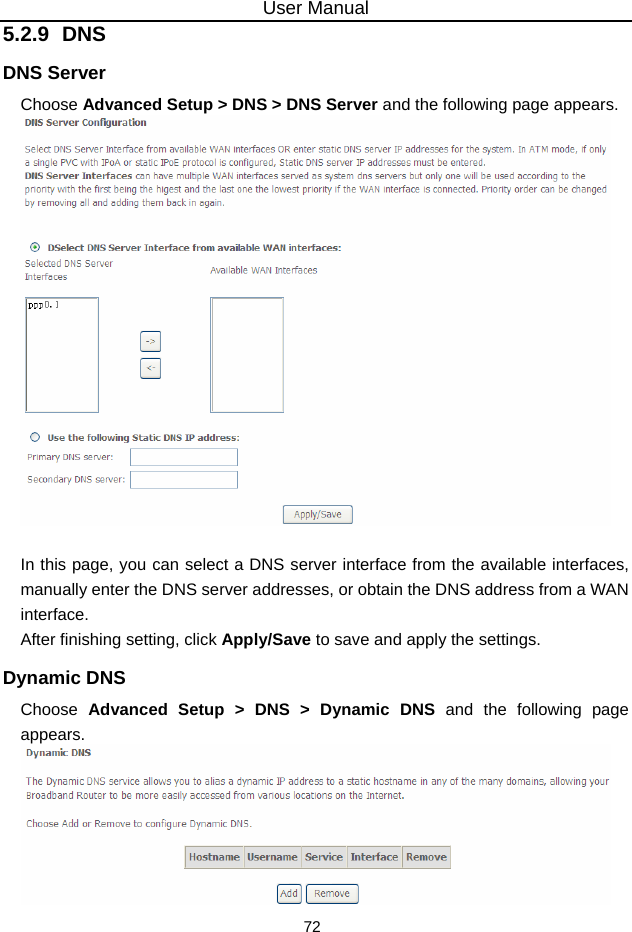 User Manual 72 5.2.9  DNS DNS Server Choose Advanced Setup &gt; DNS &gt; DNS Server and the following page appears.   In this page, you can select a DNS server interface from the available interfaces, manually enter the DNS server addresses, or obtain the DNS address from a WAN interface. After finishing setting, click Apply/Save to save and apply the settings. Dynamic DNS Choose  Advanced Setup &gt; DNS &gt; Dynamic DNS and the following page appears.  