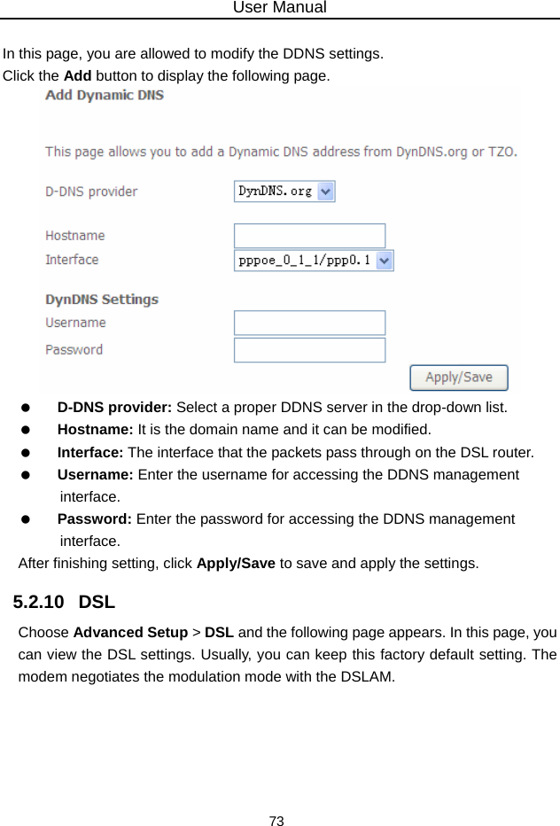 User Manual 73  In this page, you are allowed to modify the DDNS settings. Click the Add button to display the following page.    D-DNS provider: Select a proper DDNS server in the drop-down list.   Hostname: It is the domain name and it can be modified.   Interface: The interface that the packets pass through on the DSL router.   Username: Enter the username for accessing the DDNS management interface.   Password: Enter the password for accessing the DDNS management interface. After finishing setting, click Apply/Save to save and apply the settings. 5.2.10   DSL Choose Advanced Setup &gt; DSL and the following page appears. In this page, you can view the DSL settings. Usually, you can keep this factory default setting. The modem negotiates the modulation mode with the DSLAM. 