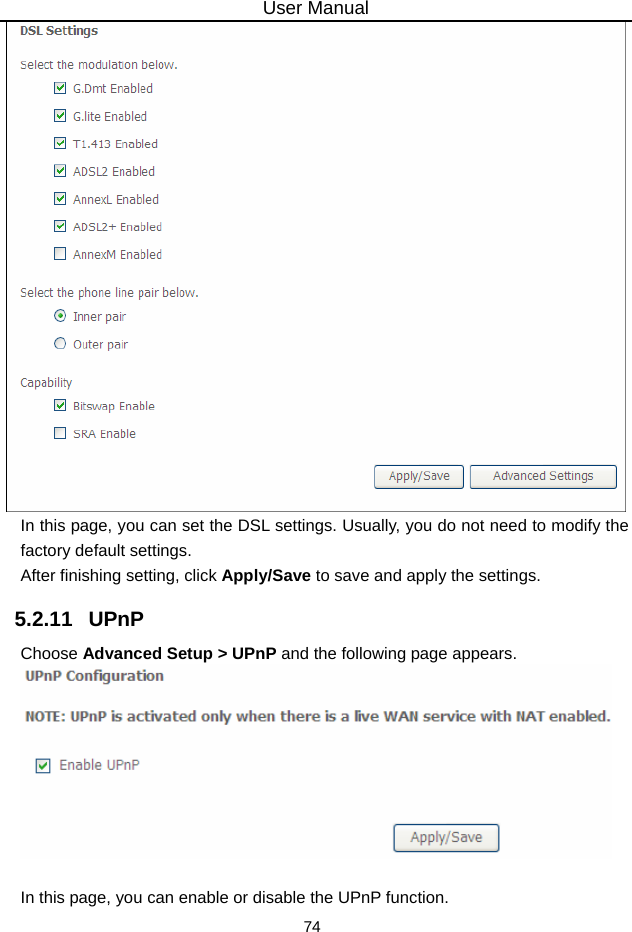 User Manual 74  In this page, you can set the DSL settings. Usually, you do not need to modify the factory default settings.   After finishing setting, click Apply/Save to save and apply the settings. 5.2.11   UPnP Choose Advanced Setup &gt; UPnP and the following page appears.   In this page, you can enable or disable the UPnP function. 