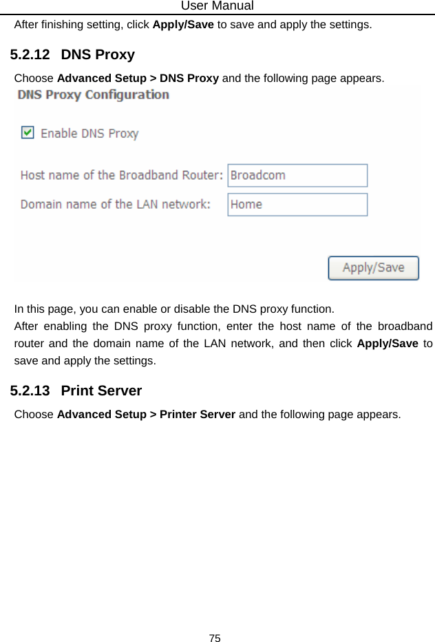 User Manual 75 After finishing setting, click Apply/Save to save and apply the settings. 5.2.12   DNS Proxy Choose Advanced Setup &gt; DNS Proxy and the following page appears.   In this page, you can enable or disable the DNS proxy function. After enabling the DNS proxy function, enter the host name of the broadband router and the domain name of the LAN network, and then click Apply/Save to save and apply the settings. 5.2.13   Print Server Choose Advanced Setup &gt; Printer Server and the following page appears. 