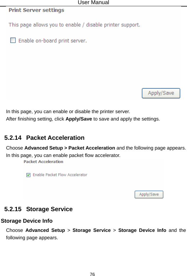 User Manual 76   In this page, you can enable or disable the printer server. After finishing setting, click Apply/Save to save and apply the settings.  5.2.14   Packet Acceleration Choose Advanced Setup &gt; Packet Acceleration and the following page appears. In this page, you can enable packet flow accelerator.  5.2.15   Storage Service Storage Device Info Choose  Advanced Setup &gt; Storage Service &gt; Storage Device Info and the following page appears. 