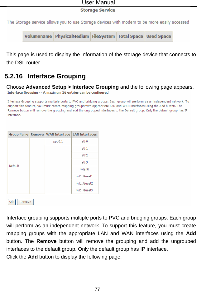 User Manual 77   This page is used to display the information of the storage device that connects to the DSL router. 5.2.16   Interface Grouping Choose Advanced Setup &gt; Interface Grouping and the following page appears.   Interface grouping supports multiple ports to PVC and bridging groups. Each group will perform as an independent network. To support this feature, you must create mapping groups with the appropriate LAN and WAN interfaces using the Add button. The Remove button will remove the grouping and add the ungrouped interfaces to the default group. Only the default group has IP interface. Click the Add button to display the following page. 