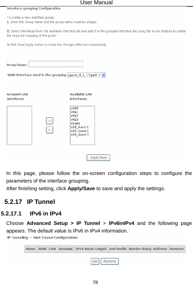 User Manual 78   In this page, please follow the on-screen configuration steps to configure the parameters of the interface grouping. After finishing setting, click Apply/Save to save and apply the settings. 5.2.17   IP Tunnel 5.2.17.1  IPv6 in IPv4 Choose  Advanced Setup &gt; IP Tunnel &gt;  IPv6inIPv4 and the following page appears. The default value is IPv6 in IPv4 information.   