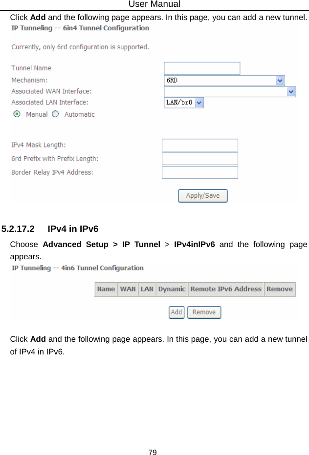 User Manual 79 Click Add and the following page appears. In this page, you can add a new tunnel.   5.2.17.2  IPv4 in IPv6 Choose  Advanced Setup &gt; IP Tunnel &gt;  IPv4inIPv6 and the following page appears.   Click Add and the following page appears. In this page, you can add a new tunnel of IPv4 in IPv6. 