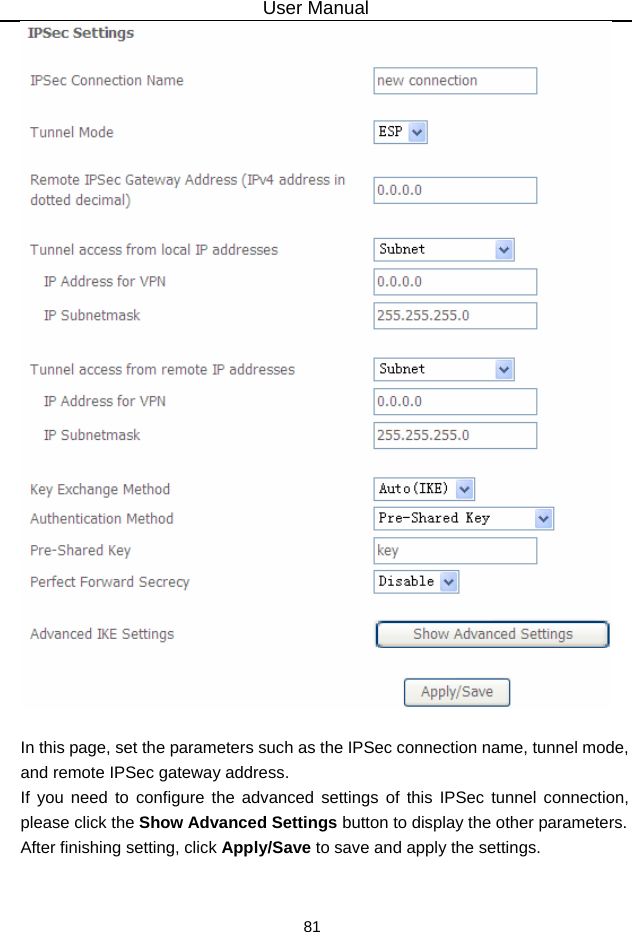 User Manual 81   In this page, set the parameters such as the IPSec connection name, tunnel mode, and remote IPSec gateway address. If you need to configure the advanced settings of this IPSec tunnel connection, please click the Show Advanced Settings button to display the other parameters. After finishing setting, click Apply/Save to save and apply the settings.   
