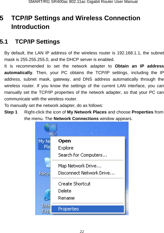               SMART/RG SR400ac 802.11ac Gigabit Router User Manual 22 5   TCP/IP Settings and Wireless Connection Introduction 5.1   TCP/IP Settings By default, the LAN IP address of the wireless router is 192.168.1.1, the subnet mask is 255.255.255.0, and the DHCP server is enabled. It is recommended to set the network adapter to Obtain an IP address automatically. Then, your PC obtains the TCP/IP settings, including the IP address, subnet mask, gateway, and DNS address automatically through the wireless router. If you know the settings of the current LAN interface, you can manually set the TCP/IP properties of the network adapter, so that your PC can communicate with the wireless router. To manually set the network adapter, do as follows: Step 1  Right-click the icon of My Network Places and choose Properties from the menu. The Network Connections window appears.   