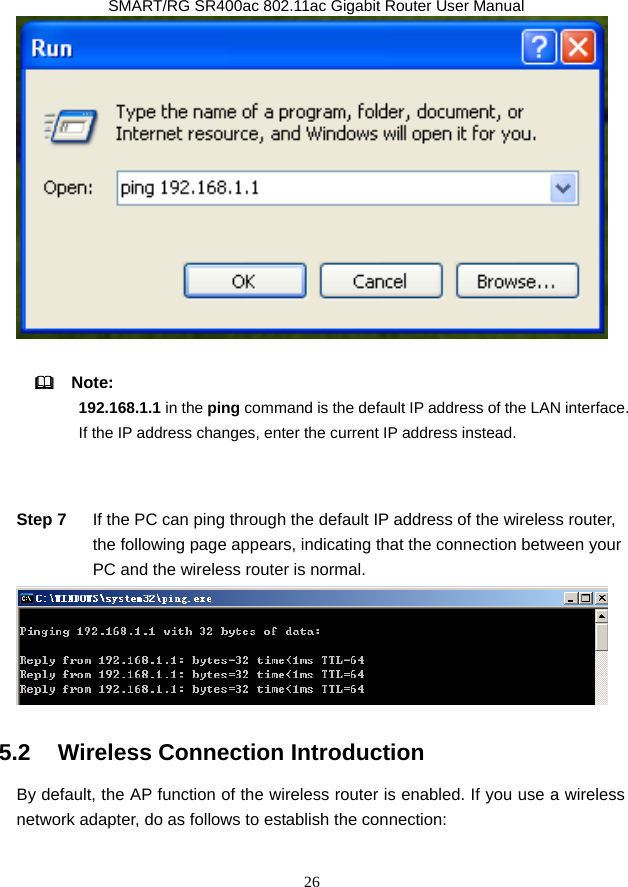               SMART/RG SR400ac 802.11ac Gigabit Router User Manual 26    Note:  192.168.1.1 in the ping command is the default IP address of the LAN interface. If the IP address changes, enter the current IP address instead.  Step 7  If the PC can ping through the default IP address of the wireless router, the following page appears, indicating that the connection between your PC and the wireless router is normal.  5.2   Wireless Connection Introduction By default, the AP function of the wireless router is enabled. If you use a wireless network adapter, do as follows to establish the connection: 