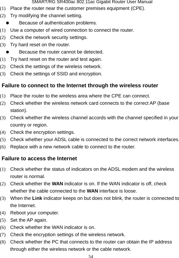               SMART/RG SR400ac 802.11ac Gigabit Router User Manual 54 (1)   Place the router near the customer premises equipment (CPE). (2)   Try modifying the channel setting.   Because of authentication problems. (1)   Use a computer of wired connection to connect the router. (2)   Check the network security settings. (3)   Try hard reset on the router.   Because the router cannot be detected. (1)   Try hard reset on the router and test again. (2)   Check the settings of the wireless network.   (3)   Check the settings of SSID and encryption. Failure to connect to the Internet through the wireless router (1)   Place the router to the wireless area where the CPE can connect. (2)   Check whether the wireless network card connects to the correct AP (base station). (3)   Check whether the wireless channel accords with the channel specified in your country or region. (4)   Check the encryption settings. (5)   Check whether your ADSL cable is connected to the correct network interfaces. (6)   Replace with a new network cable to connect to the router. Failure to access the Internet (1)   Check whether the status of indicators on the ADSL modem and the wireless router is normal. (2)   Check whether the WAN indicator is on. If the WAN indicator is off, check whether the cable connected to the WAN interface is loose. (3)  When the Link indicator keeps on but does not blink, the router is connected to the Internet. (4)  Reboot your computer. (5)   Set the AP again. (6)   Check whether the WAN indicator is on. (7)   Check the encryption settings of the wireless network. (8)   Check whether the PC that connects to the router can obtain the IP address through either the wireless network or the cable network. 