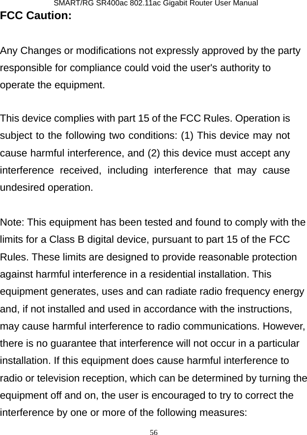               SMART/RG SR400ac 802.11ac Gigabit Router User Manual 56 FCC Caution:  Any Changes or modifications not expressly approved by the party responsible for compliance could void the user&apos;s authority to operate the equipment.    This device complies with part 15 of the FCC Rules. Operation is subject to the following two conditions: (1) This device may not cause harmful interference, and (2) this device must accept any interference received, including interference that may cause undesired operation.    Note: This equipment has been tested and found to comply with the limits for a Class B digital device, pursuant to part 15 of the FCC Rules. These limits are designed to provide reasonable protection against harmful interference in a residential installation. This equipment generates, uses and can radiate radio frequency energy and, if not installed and used in accordance with the instructions, may cause harmful interference to radio communications. However, there is no guarantee that interference will not occur in a particular installation. If this equipment does cause harmful interference to radio or television reception, which can be determined by turning the equipment off and on, the user is encouraged to try to correct the interference by one or more of the following measures:     