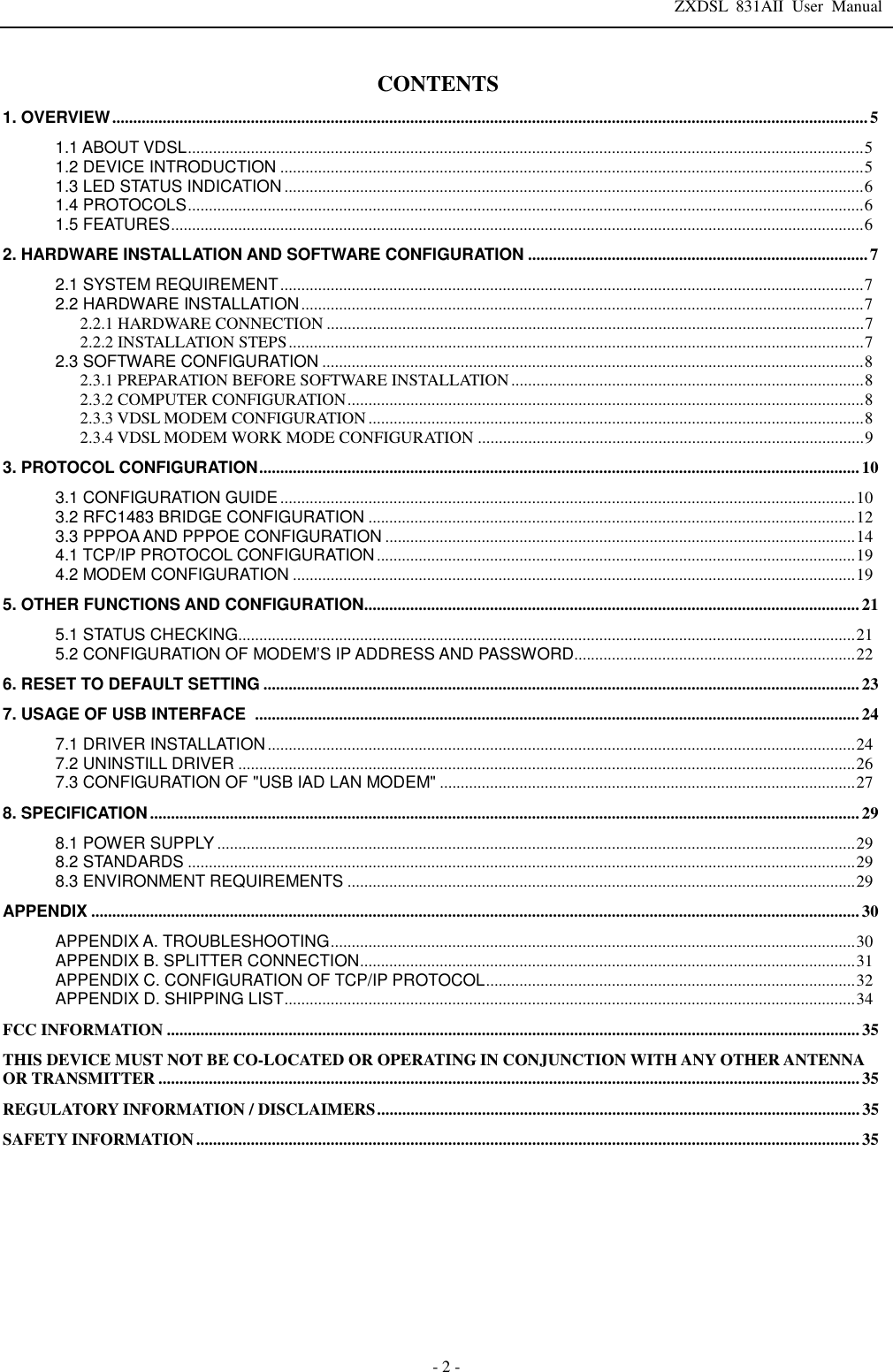 ZXDSL 831AII User Manual  - 2 - CONTENTS 1. OVERVIEW .................................................................................................................................................................................... 5  1.1 ABOUT VDSL ................................................................................................................................................................. 5  1.2 DEVICE INTRODUCTION ........................................................................................................................................... 5  1.3 LED STATUS INDICATION .......................................................................................................................................... 6  1.4 PROTOCOLS ................................................................................................................................................................. 6  1.5 FEATURES ..................................................................................................................................................................... 6  2. HARDWARE INSTALLATION AND SOFTWARE CONFIGURATION ................................................................................. 7  2.1 SYSTEM REQUIREMENT ........................................................................................................................................... 7  2.2 HARDWARE INSTALLATION ...................................................................................................................................... 7  2.2.1 HARDWARE CONNECTION ................................................................................................................................ 7  2.2.2 INSTALLATION STEPS ......................................................................................................................................... 7  2.3 SOFTWARE CONFIGURATION ................................................................................................................................. 8  2.3.1 PREPARATION BEFORE SOFTWARE INSTALLATION .................................................................................... 8  2.3.2 COMPUTER CONFIGURATION ........................................................................................................................... 8  2.3.3 VDSL MODEM CONFIGURATION ...................................................................................................................... 8  2.3.4 VDSL MODEM WORK MODE CONFIGURATION ............................................................................................ 9  3. PROTOCOL CONFIGURATION ............................................................................................................................................... 10 3.1 CONFIGURATION GUIDE ......................................................................................................................................... 10 3.2 RFC1483 BRIDGE CONFIGURATION .................................................................................................................... 12 3.3 PPPOA AND PPPOE CONFIGURATION ................................................................................................................ 14 4.1 TCP/IP PROTOCOL CONFIGURATION .................................................................................................................. 19 4.2 MODEM CONFIGURATION ...................................................................................................................................... 19 5. OTHER FUNCTIONS AND CONFIGURATION ...................................................................................................................... 21 5.1 STATUS CHECKING................................................................................................................................................... 21 5.2 CONFIGURATION OF MODEM’S IP ADDRESS AND PASSWORD ................................................................... 22 6. RESET TO DEFAULT SETTING .............................................................................................................................................. 23 7. USAGE OF USB INTERFACE   ................................................................................................................................................ 24 7.1 DRIVER INSTALLATION ............................................................................................................................................ 24 7.2 UNINSTILL DRIVER ................................................................................................................................................... 26 7.3 CONFIGURATION OF &quot;USB IAD LAN MODEM&quot; ................................................................................................... 27 8. SPECIFICATION ......................................................................................................................................................................... 29 8.1 POWER SUPPLY ........................................................................................................................................................ 29 8.2 STANDARDS ............................................................................................................................................................... 29 8.3 ENVIRONMENT REQUIREMENTS ......................................................................................................................... 29 APPENDIX ....................................................................................................................................................................................... 30 APPENDIX A. TROUBLESHOOTING ............................................................................................................................. 30 APPENDIX B. SPLITTER CONNECTION ...................................................................................................................... 31 APPENDIX C. CONFIGURATION OF TCP/IP PROTOCOL ........................................................................................ 32 APPENDIX D. SHIPPING LIST ........................................................................................................................................ 34 FCC INFORMATION ..................................................................................................................................................................... 35 THIS DEVICE MUST NOT BE CO-LOCATED OR OPERATING IN CONJUNCTION WITH ANY OTHER ANTENNA OR TRANSMITTER ....................................................................................................................................................................... 35 REGULATORY INFORMATION / DISCLAIMERS ................................................................................................................... 35 SAFETY INFORMATION .............................................................................................................................................................. 35       