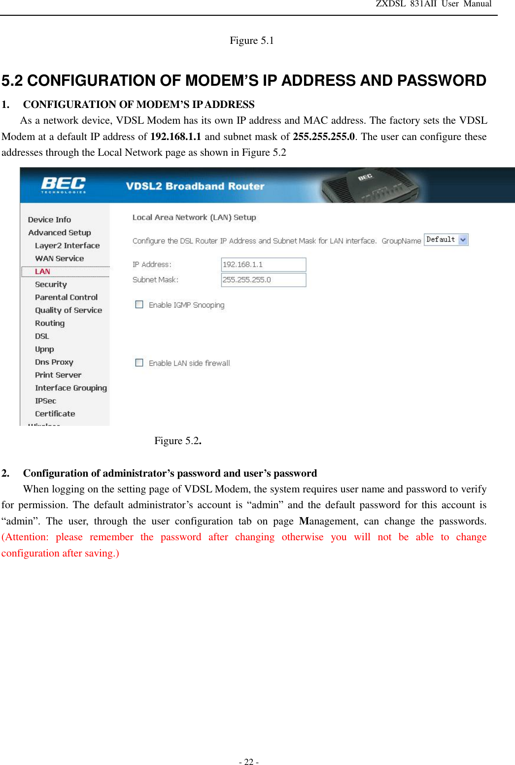 ZXDSL 831AII User Manual  - 22 -                        Figure 5.1  5.2 CONFIGURATION OF MODEM’S IP ADDRESS AND PASSWORD 1. CONFIGURATION OF MODEM’S IP ADDRESS As a network device, VDSL Modem has its own IP address and MAC address. The factory sets the VDSL Modem at a default IP address of 192.168.1.1 and subnet mask of 255.255.255.0. The user can configure these addresses through the Local Network page as shown in Figure 5.2  Figure 5.2.  2. Configuration of administrator’s password and user’s password When logging on the setting page of VDSL Modem, the system requires user name and password to verify for permission. The default administrator’s account is  “admin” and the default password for this account is “admin”. The user, through the user configuration tab on page Management, can change the passwords. (Attention: please remember the password after changing otherwise you will not be able to change configuration after saving.)             