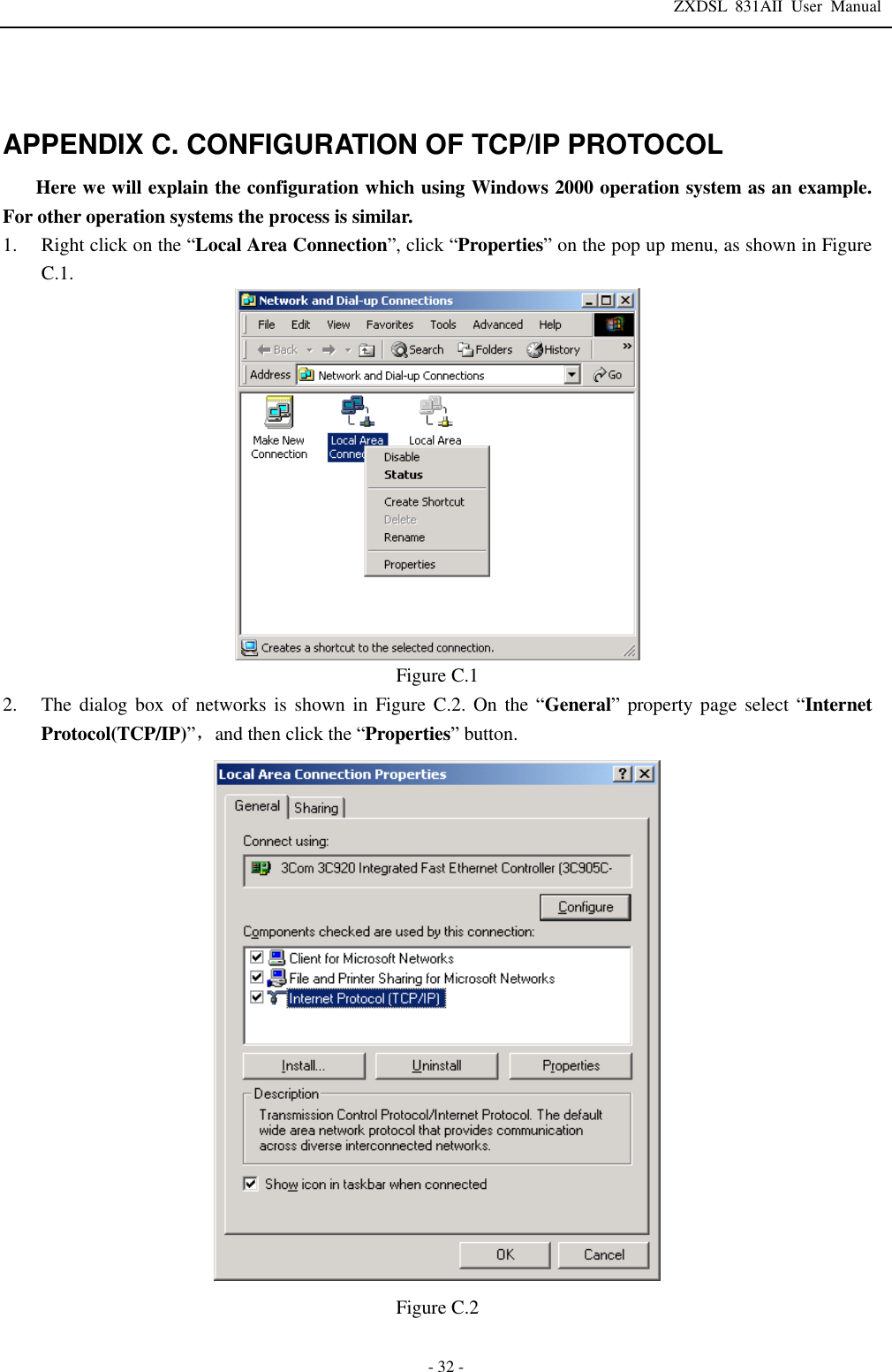 ZXDSL 831AII User Manual  - 32 -   APPENDIX C. CONFIGURATION OF TCP/IP PROTOCOL Here we will explain the configuration which using Windows 2000 operation system as an example. For other operation systems the process is similar. 1. Right click on the “Local Area Connection”, click “Properties” on the pop up menu, as shown in Figure C.1.  Figure C.1 2. The dialog box of networks is shown in Figure C.2. On the “General” property page select  “Internet Protocol(TCP/IP)”，and then click the “Properties” button.  Figure C.2  