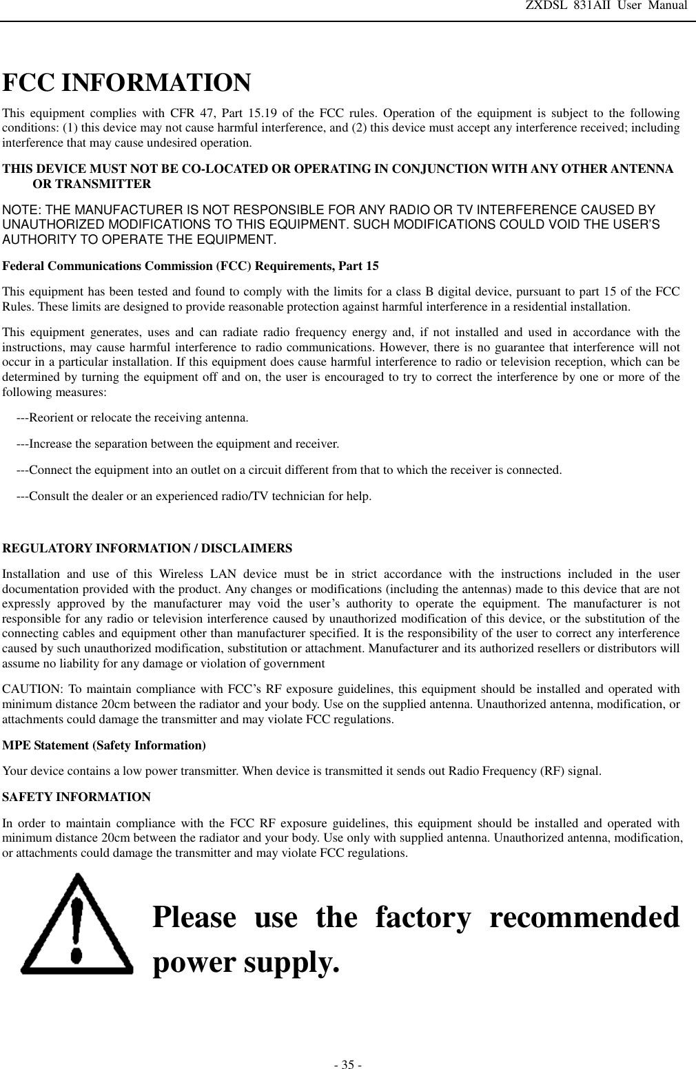 ZXDSL 831AII User Manual  - 35 -  FCC INFORMATION  This equipment complies with CFR 47, Part 15.19 of the FCC rules. Operation of the equipment is subject to the following conditions: (1) this device may not cause harmful interference, and (2) this device must accept any interference received; including interference that may cause undesired operation. THIS DEVICE MUST NOT BE CO-LOCATED OR OPERATING IN CONJUNCTION WITH ANY OTHER ANTENNA OR TRANSMITTER NOTE: THE MANUFACTURER IS NOT RESPONSIBLE FOR ANY RADIO OR TV INTERFERENCE CAUSED BY UNAUTHORIZED MODIFICATIONS TO THIS EQUIPMENT. SUCH MODIFICATIONS COULD VOID THE USER’S AUTHORITY TO OPERATE THE EQUIPMENT. Federal Communications Commission (FCC) Requirements, Part 15  This equipment has been tested and found to comply with the limits for a class B digital device, pursuant to part 15 of the FCC Rules. These limits are designed to provide reasonable protection against harmful interference in a residential installation. This equipment generates, uses and can radiate radio frequency energy and, if not installed and used in accordance with the instructions, may cause harmful interference to radio communications. However, there is no guarantee that interference will not occur in a particular installation. If this equipment does cause harmful interference to radio or television reception, which can be determined by turning the equipment off and on, the user is encouraged to try to correct the interference by one or more of the following measures: ---Reorient or relocate the receiving antenna. ---Increase the separation between the equipment and receiver. ---Connect the equipment into an outlet on a circuit different from that to which the receiver is connected. ---Consult the dealer or an experienced radio/TV technician for help.  REGULATORY INFORMATION / DISCLAIMERS Installation and use of this Wireless LAN device must be in strict accordance with the instructions included in the user documentation provided with the product. Any changes or modifications (including the antennas) made to this device that are not expressly approved by the manufacturer may void the user’s authority to operate the equipment. The manufacturer is not responsible for any radio or television interference caused by unauthorized modification of this device, or the substitution of the connecting cables and equipment other than manufacturer specified. It is the responsibility of the user to correct any interference caused by such unauthorized modification, substitution or attachment. Manufacturer and its authorized resellers or distributors will assume no liability for any damage or violation of government CAUTION: To maintain compliance with FCC’s RF exposure guidelines, this equipment should be installed and operated with minimum distance 20cm between the radiator and your body. Use on the supplied antenna. Unauthorized antenna, modification, or attachments could damage the transmitter and may violate FCC regulations. MPE Statement (Safety Information) Your device contains a low power transmitter. When device is transmitted it sends out Radio Frequency (RF) signal. SAFETY INFORMATION In order to maintain compliance with the FCC RF exposure guidelines, this equipment should be installed and operated with minimum distance 20cm between the radiator and your body. Use only with supplied antenna. Unauthorized antenna, modification, or attachments could damage the transmitter and may violate FCC regulations.  Please use the factory recommended power supply.      