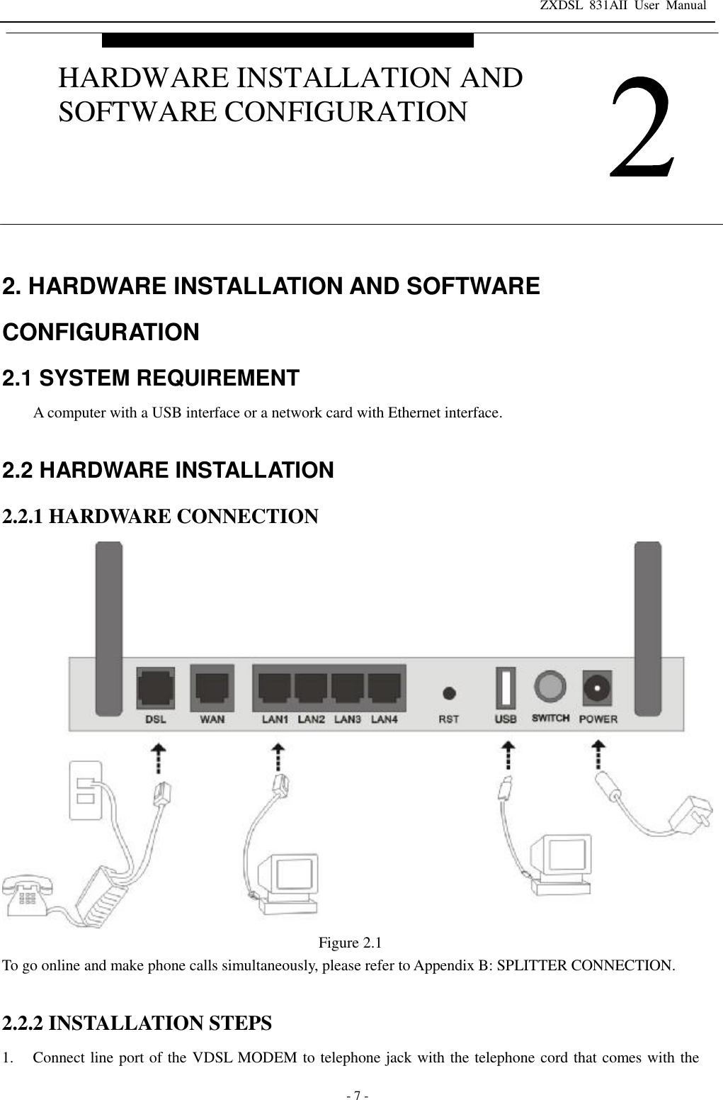ZXDSL 831AII User Manual  - 7 - 2. HARDWARE INSTALLATION AND SOFTWARE CONFIGURATION 2.1 SYSTEM REQUIREMENT A computer with a USB interface or a network card with Ethernet interface.  2.2 HARDWARE INSTALLATION 2.2.1 HARDWARE CONNECTION  Figure 2.1 To go online and make phone calls simultaneously, please refer to Appendix B: SPLITTER CONNECTION.  2.2.2 INSTALLATION STEPS 1. Connect line port of the VDSL MODEM to telephone jack with the telephone cord that comes with the  HARDWARE INSTALLATION AND SOFTWARE CONFIGURATION 