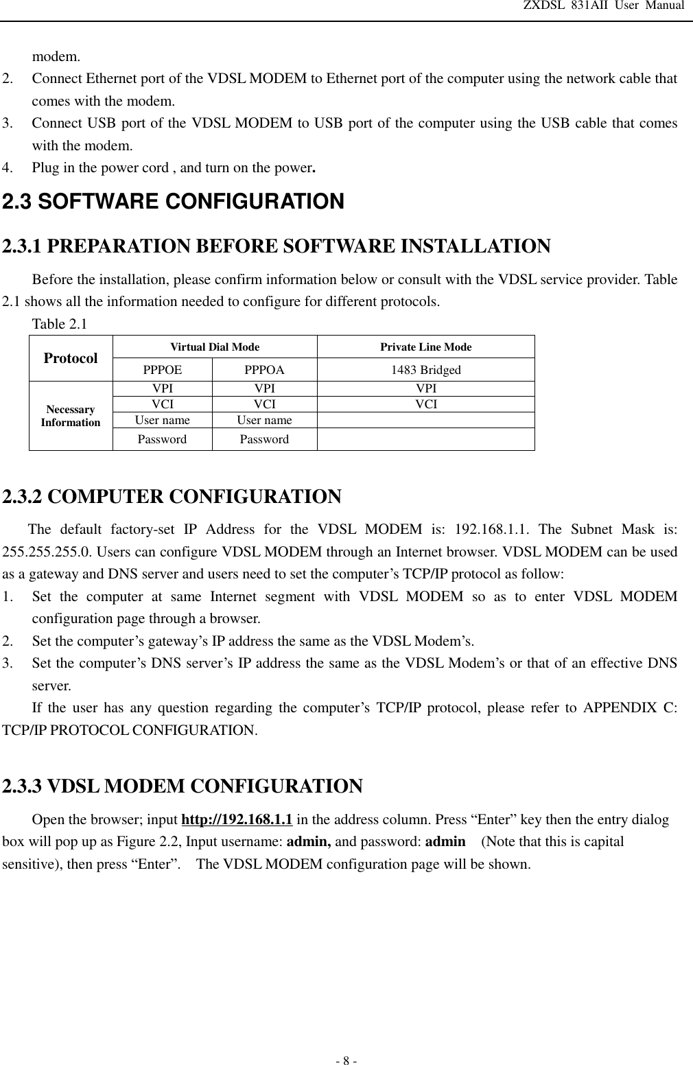 ZXDSL 831AII User Manual  - 8 - modem. 2. Connect Ethernet port of the VDSL MODEM to Ethernet port of the computer using the network cable that comes with the modem. 3. Connect USB port of the VDSL MODEM to USB port of the computer using the USB cable that comes with the modem. 4. Plug in the power cord , and turn on the power. 2.3 SOFTWARE CONFIGURATION  2.3.1 PREPARATION BEFORE SOFTWARE INSTALLATION  Before the installation, please confirm information below or consult with the VDSL service provider. Table 2.1 shows all the information needed to configure for different protocols. Table 2.1 Protocol  Virtual Dial Mode Private Line Mode PPPOE  PPPOA  1483 Bridged Necessary Information VPI  VPI  VPI VCI VCI  VCI User name  User name   Password  Password    2.3.2 COMPUTER CONFIGURATION The default factory-set IP Address for the VDSL MODEM is: 192.168.1.1. The Subnet Mask is: 255.255.255.0. Users can configure VDSL MODEM through an Internet browser. VDSL MODEM can be used as a gateway and DNS server and users need to set the computer’s TCP/IP protocol as follow:   1. Set the computer at same Internet segment with VDSL MODEM so as to enter VDSL MODEM configuration page through a browser.  2. Set the computer’s gateway’s IP address the same as the VDSL Modem’s.  3. Set the computer’s DNS server’s IP address the same as the VDSL Modem’s or that of an effective DNS server. If the user has any question regarding the computer’s TCP/IP protocol, please refer to APPENDIX C: TCP/IP PROTOCOL CONFIGURATION.  2.3.3 VDSL MODEM CONFIGURATION Open the browser; input http://192.168.1.1 in the address column. Press “Enter” key then the entry dialog box will pop up as Figure 2.2, Input username: admin, and password: admin  (Note that this is capital sensitive), then press “Enter”.  The VDSL MODEM configuration page will be shown. 