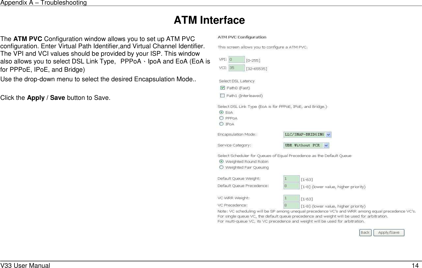 Appendix A – Troubleshooting    V33 User Manual   14 ATM Interface           The ATM PVC Configuration window allows you to set up ATM PVC configuration. Enter Virtual Path Identifier,and Virtual Channel Identifier. The VPI and VCI values should be provided by your ISP. This window also allows you to select DSL Link Type,  PPPoA、IpoA and EoA (EoA is for PPPoE, IPoE, and Bridge) Use the drop-down menu to select the desired Encapsulation Mode..  Click the Apply / Save button to Save.         
