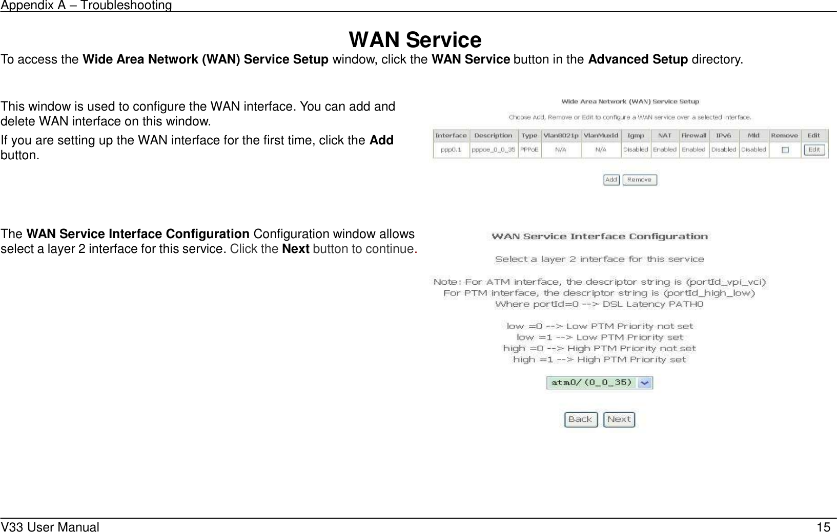 Appendix A – Troubleshooting    V33 User Manual   15 WAN Service To access the Wide Area Network (WAN) Service Setup window, click the WAN Service button in the Advanced Setup directory.  This window is used to configure the WAN interface. You can add and delete WAN interface on this window.   If you are setting up the WAN interface for the first time, click the Add button.       The WAN Service Interface Configuration Configuration window allows select a layer 2 interface for this service. Click the Next button to continue.         