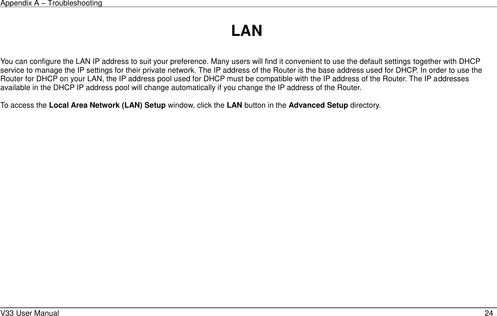 Appendix A – Troubleshooting    V33 User Manual   24  LAN  You can configure the LAN IP address to suit your preference. Many users will find it convenient to use the default settings together with DHCP service to manage the IP settings for their private network. The IP address of the Router is the base address used for DHCP. In order to use the Router for DHCP on your LAN, the IP address pool used for DHCP must be compatible with the IP address of the Router. The IP addresses available in the DHCP IP address pool will change automatically if you change the IP address of the Router.      To access the Local Area Network (LAN) Setup window, click the LAN button in the Advanced Setup directory.  
