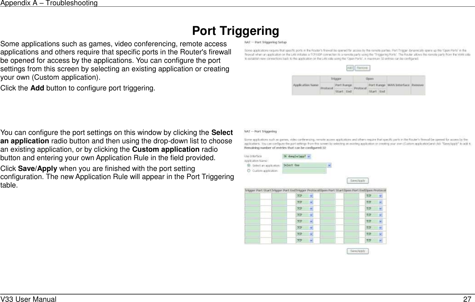 Appendix A – Troubleshooting    V33 User Manual   27  Port Triggering Some applications such as games, video conferencing, remote access applications and others require that specific ports in the Router&apos;s firewall be opened for access by the applications. You can configure the port settings from this screen by selecting an existing application or creating your own (Custom application). Click the Add button to configure port triggering.    You can configure the port settings on this window by clicking the Select an application radio button and then using the drop-down list to choose an existing application, or by clicking the Custom application radio button and entering your own Application Rule in the field provided.   Click Save/Apply when you are finished with the port setting configuration. The new Application Rule will appear in the Port Triggering table.     
