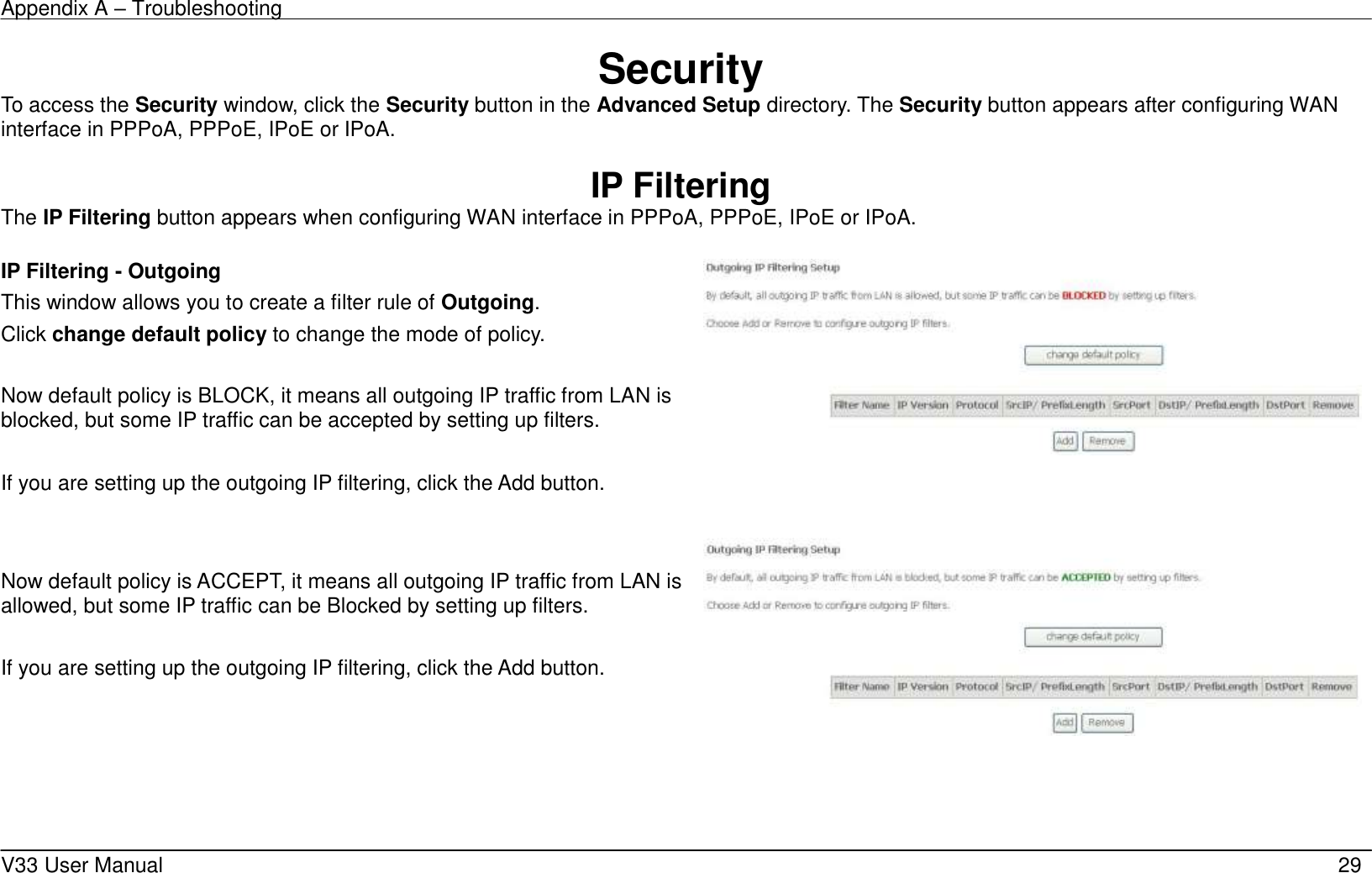 Appendix A – Troubleshooting    V33 User Manual   29 Security To access the Security window, click the Security button in the Advanced Setup directory. The Security button appears after configuring WAN interface in PPPoA, PPPoE, IPoE or IPoA.  IP Filtering The IP Filtering button appears when configuring WAN interface in PPPoA, PPPoE, IPoE or IPoA.  IP Filtering - Outgoing This window allows you to create a filter rule of Outgoing. Click change default policy to change the mode of policy.  Now default policy is BLOCK, it means all outgoing IP traffic from LAN is blocked, but some IP traffic can be accepted by setting up filters.  If you are setting up the outgoing IP filtering, click the Add button.       Now default policy is ACCEPT, it means all outgoing IP traffic from LAN is allowed, but some IP traffic can be Blocked by setting up filters.  If you are setting up the outgoing IP filtering, click the Add button.  
