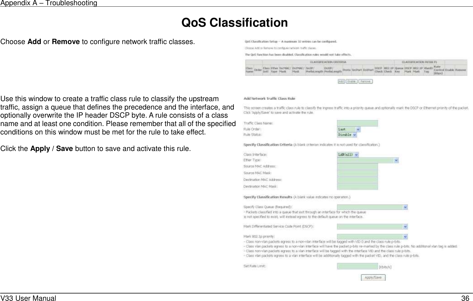 Appendix A – Troubleshooting    V33 User Manual   36 QoS Classification  Choose Add or Remove to configure network traffic classes.       Use this window to create a traffic class rule to classify the upstream traffic, assign a queue that defines the precedence and the interface, and optionally overwrite the IP header DSCP byte. A rule consists of a class name and at least one condition. Please remember that all of the specified conditions on this window must be met for the rule to take effect.  Click the Apply / Save button to save and activate this rule.      
