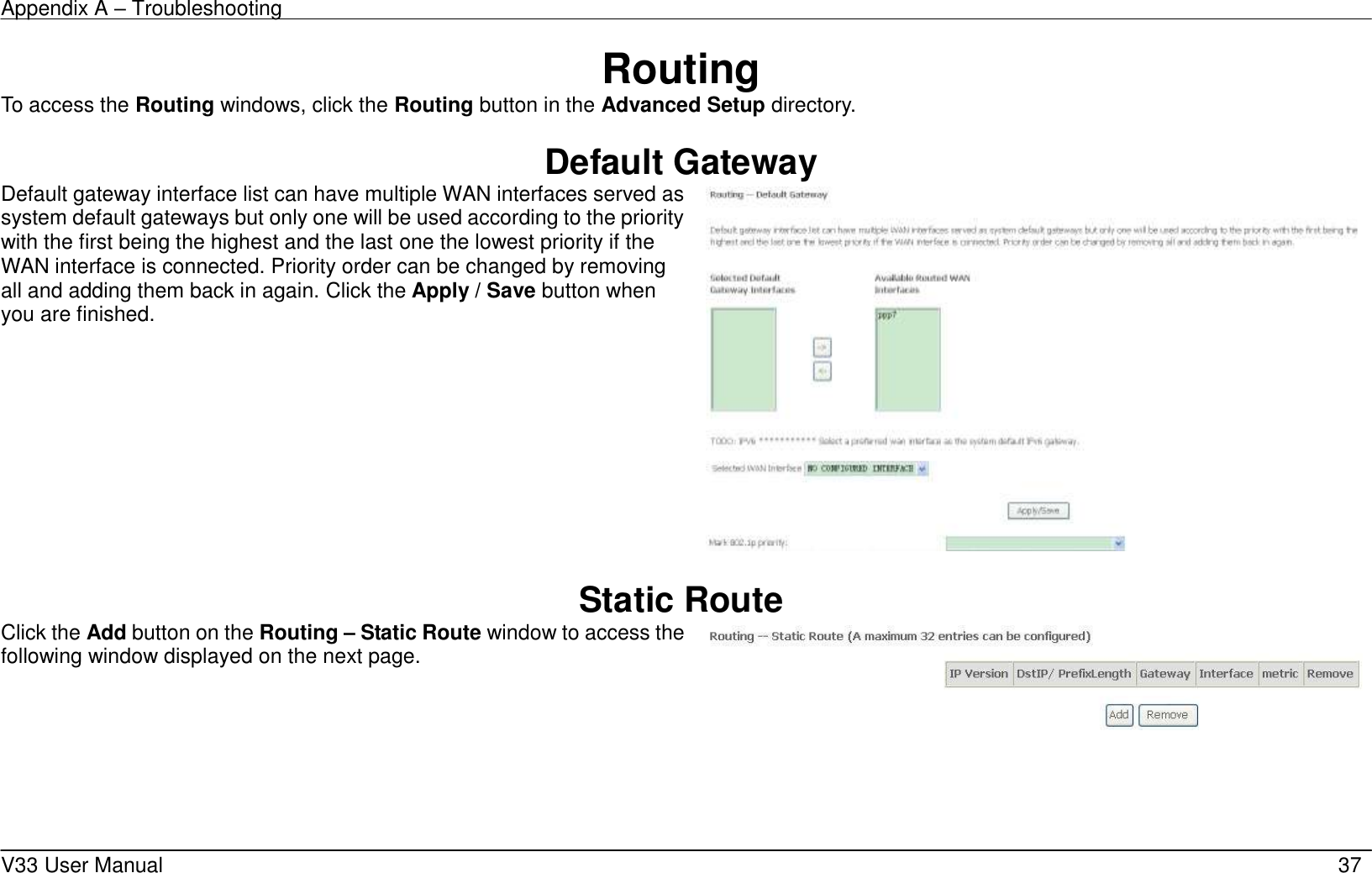 Appendix A – Troubleshooting    V33 User Manual   37 Routing To access the Routing windows, click the Routing button in the Advanced Setup directory.  Default Gateway Default gateway interface list can have multiple WAN interfaces served as system default gateways but only one will be used according to the priority with the first being the highest and the last one the lowest priority if the WAN interface is connected. Priority order can be changed by removing all and adding them back in again. Click the Apply / Save button when you are finished.     Static Route Click the Add button on the Routing – Static Route window to access the following window displayed on the next page.     