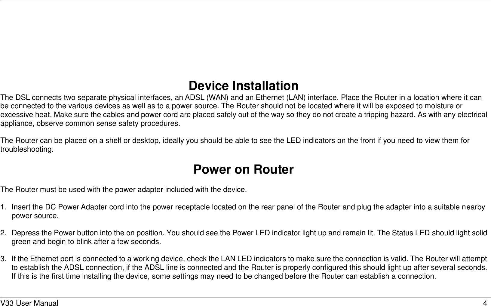     V33 User Manual   4         Device Installation The DSL connects two separate physical interfaces, an ADSL (WAN) and an Ethernet (LAN) interface. Place the Router in a location where it can be connected to the various devices as well as to a power source. The Router should not be located where it will be exposed to moisture or excessive heat. Make sure the cables and power cord are placed safely out of the way so they do not create a tripping hazard. As with any electrical appliance, observe common sense safety procedures.  The Router can be placed on a shelf or desktop, ideally you should be able to see the LED indicators on the front if you need to view them for troubleshooting.  Power on Router  The Router must be used with the power adapter included with the device.  1.  Insert the DC Power Adapter cord into the power receptacle located on the rear panel of the Router and plug the adapter into a suitable nearby power source.  2.  Depress the Power button into the on position. You should see the Power LED indicator light up and remain lit. The Status LED should light solid green and begin to blink after a few seconds.  3.  If the Ethernet port is connected to a working device, check the LAN LED indicators to make sure the connection is valid. The Router will attempt to establish the ADSL connection, if the ADSL line is connected and the Router is properly configured this should light up after several seconds. If this is the first time installing the device, some settings may need to be changed before the Router can establish a connection.      