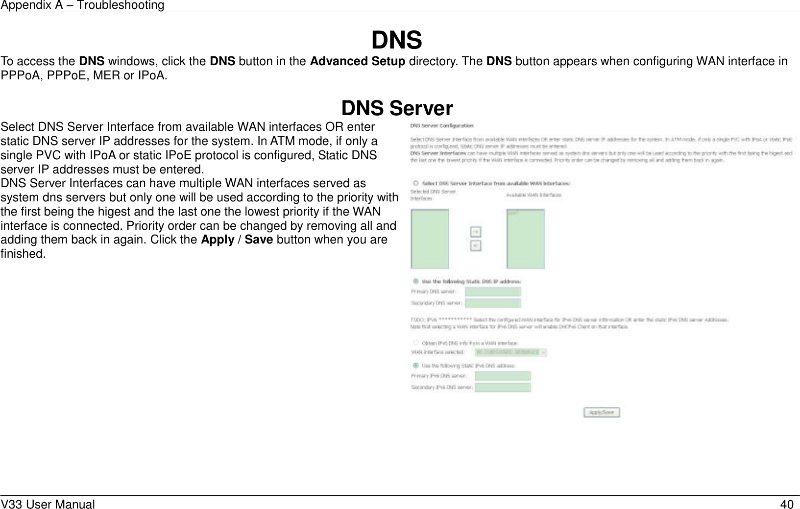 Appendix A – Troubleshooting    V33 User Manual   40 DNS To access the DNS windows, click the DNS button in the Advanced Setup directory. The DNS button appears when configuring WAN interface in PPPoA, PPPoE, MER or IPoA.  DNS Server Select DNS Server Interface from available WAN interfaces OR enter static DNS server IP addresses for the system. In ATM mode, if only a single PVC with IPoA or static IPoE protocol is configured, Static DNS server IP addresses must be entered. DNS Server Interfaces can have multiple WAN interfaces served as system dns servers but only one will be used according to the priority with the first being the higest and the last one the lowest priority if the WAN interface is connected. Priority order can be changed by removing all and adding them back in again. Click the Apply / Save button when you are finished.        