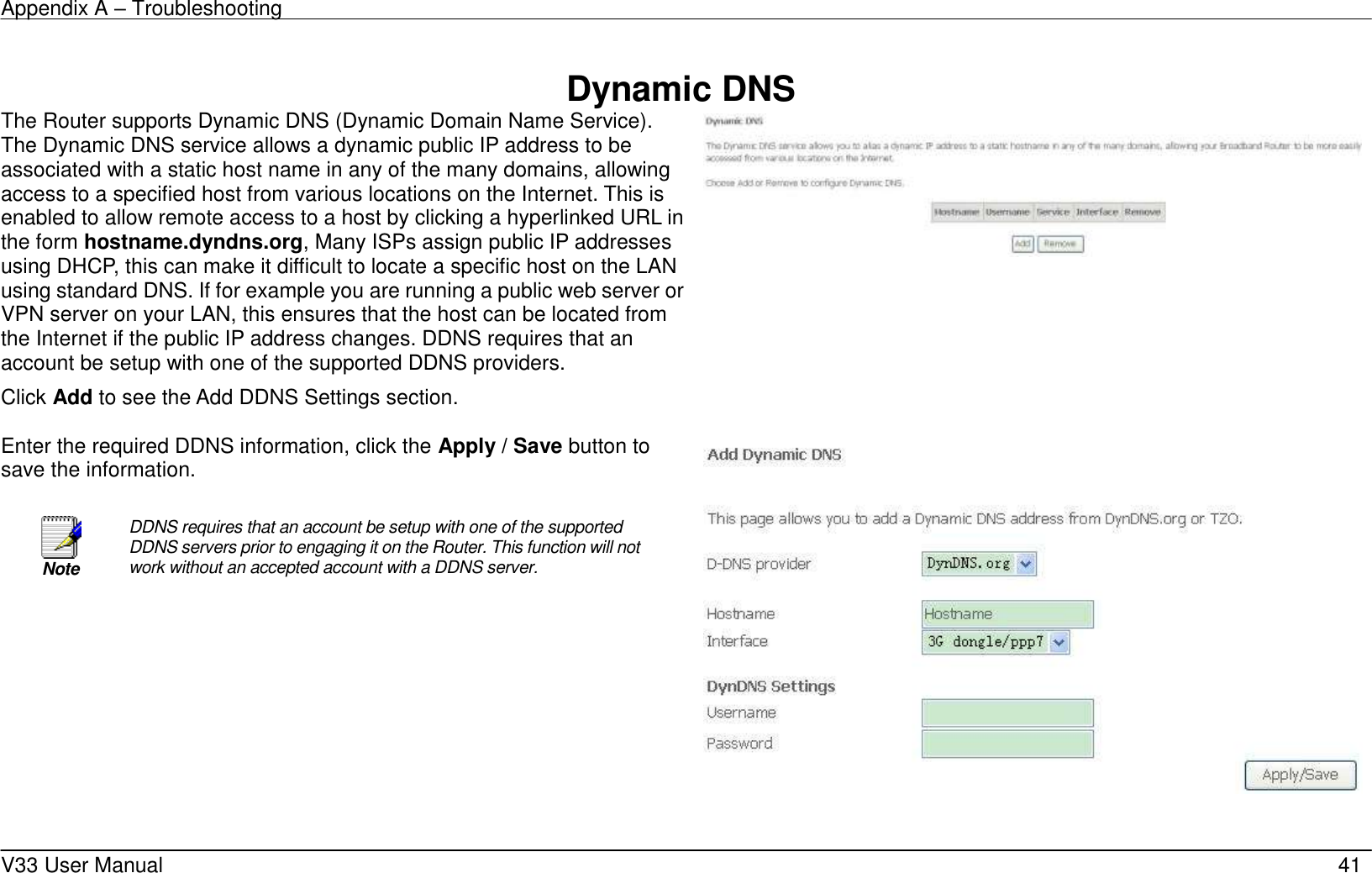 Appendix A – Troubleshooting    V33 User Manual   41  Dynamic DNS The Router supports Dynamic DNS (Dynamic Domain Name Service). The Dynamic DNS service allows a dynamic public IP address to be associated with a static host name in any of the many domains, allowing access to a specified host from various locations on the Internet. This is enabled to allow remote access to a host by clicking a hyperlinked URL in the form hostname.dyndns.org, Many ISPs assign public IP addresses using DHCP, this can make it difficult to locate a specific host on the LAN using standard DNS. If for example you are running a public web server or VPN server on your LAN, this ensures that the host can be located from the Internet if the public IP address changes. DDNS requires that an account be setup with one of the supported DDNS providers. Click Add to see the Add DDNS Settings section.      Enter the required DDNS information, click the Apply / Save button to save the information.   Note DDNS requires that an account be setup with one of the supported DDNS servers prior to engaging it on the Router. This function will not work without an accepted account with a DDNS server.    
