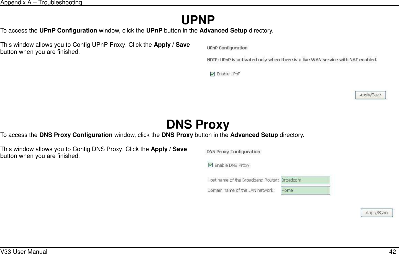 Appendix A – Troubleshooting    V33 User Manual   42 UPNP To access the UPnP Configuration window, click the UPnP button in the Advanced Setup directory.  This window allows you to Config UPnP Proxy. Click the Apply / Save button when you are finished.       DNS Proxy To access the DNS Proxy Configuration window, click the DNS Proxy button in the Advanced Setup directory.  This window allows you to Config DNS Proxy. Click the Apply / Save button when you are finished.      