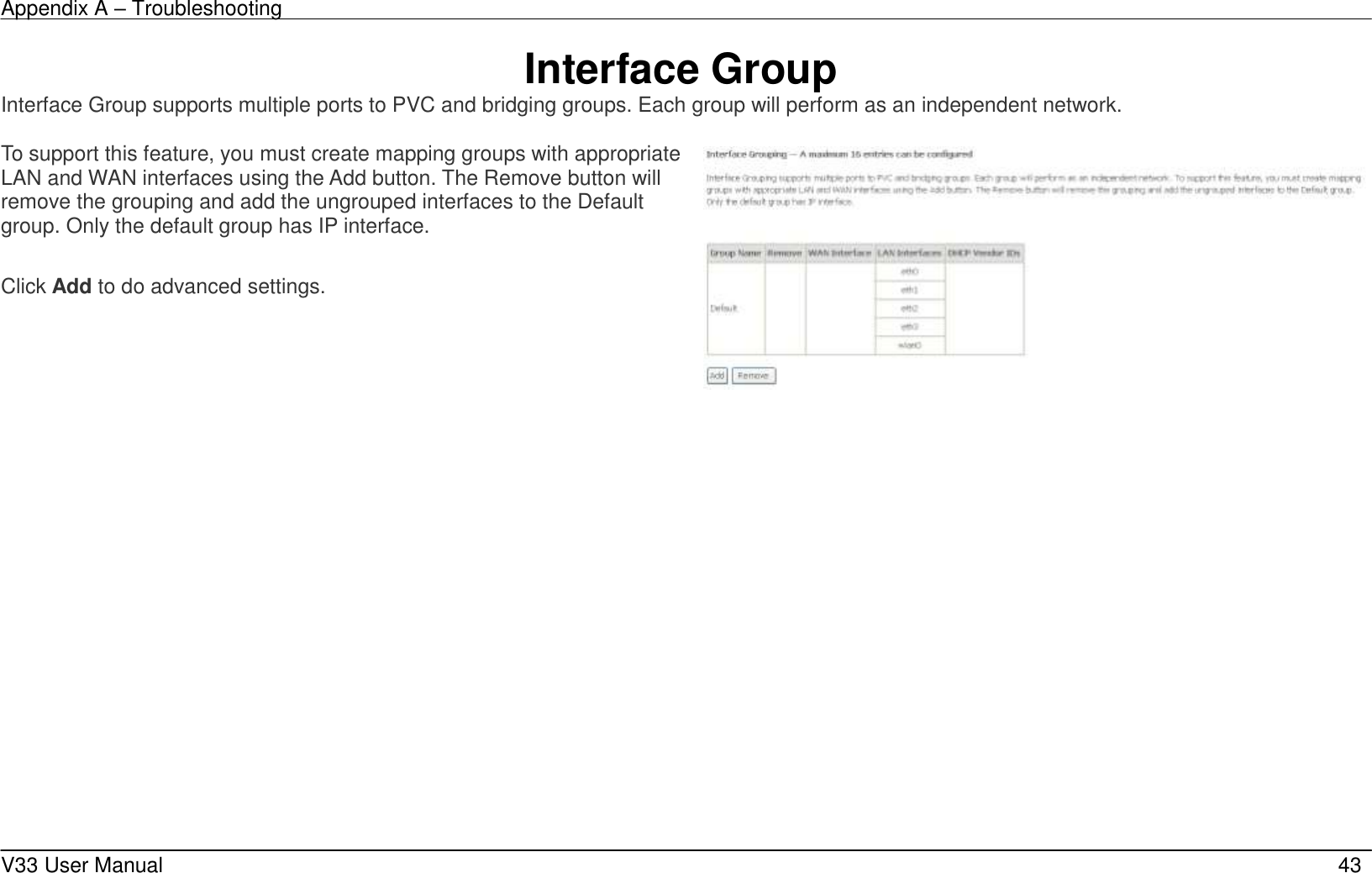Appendix A – Troubleshooting    V33 User Manual   43 Interface Group Interface Group supports multiple ports to PVC and bridging groups. Each group will perform as an independent network.  To support this feature, you must create mapping groups with appropriate LAN and WAN interfaces using the Add button. The Remove button will remove the grouping and add the ungrouped interfaces to the Default group. Only the default group has IP interface.  Click Add to do advanced settings.         