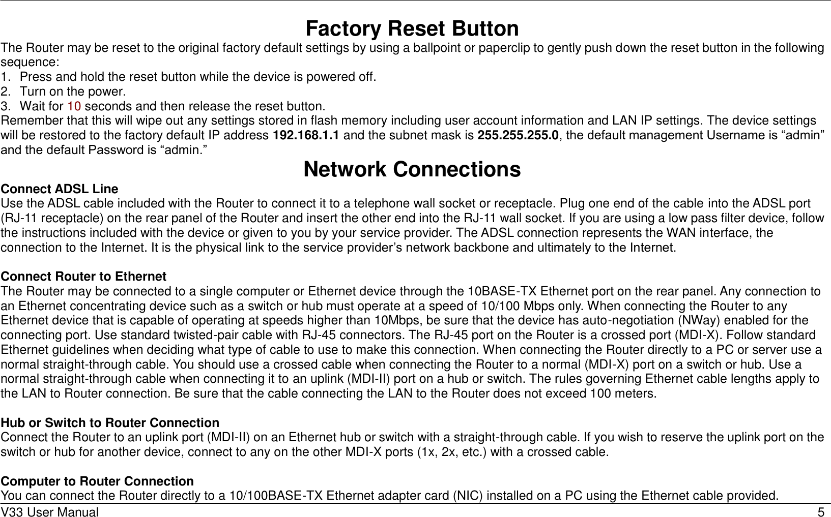     V33 User Manual   5 Factory Reset Button The Router may be reset to the original factory default settings by using a ballpoint or paperclip to gently push down the reset button in the following sequence:   1.  Press and hold the reset button while the device is powered off. 2.  Turn on the power. 3.  Wait for 10 seconds and then release the reset button.   Remember that this will wipe out any settings stored in flash memory including user account information and LAN IP settings. The device settings will be restored to the factory default IP address 192.168.1.1 and the subnet mask is 255.255.255.0, the default management Username is “admin” and the default Password is “admin.” Network Connections   Connect ADSL Line Use the ADSL cable included with the Router to connect it to a telephone wall socket or receptacle. Plug one end of the cable into the ADSL port (RJ-11 receptacle) on the rear panel of the Router and insert the other end into the RJ-11 wall socket. If you are using a low pass filter device, follow the instructions included with the device or given to you by your service provider. The ADSL connection represents the WAN interface, the connection to the Internet. It is the physical link to the service provider’s network backbone and ultimately to the Internet.    Connect Router to Ethernet   The Router may be connected to a single computer or Ethernet device through the 10BASE-TX Ethernet port on the rear panel. Any connection to an Ethernet concentrating device such as a switch or hub must operate at a speed of 10/100 Mbps only. When connecting the Router to any Ethernet device that is capable of operating at speeds higher than 10Mbps, be sure that the device has auto-negotiation (NWay) enabled for the connecting port. Use standard twisted-pair cable with RJ-45 connectors. The RJ-45 port on the Router is a crossed port (MDI-X). Follow standard Ethernet guidelines when deciding what type of cable to use to make this connection. When connecting the Router directly to a PC or server use a normal straight-through cable. You should use a crossed cable when connecting the Router to a normal (MDI-X) port on a switch or hub. Use a normal straight-through cable when connecting it to an uplink (MDI-II) port on a hub or switch. The rules governing Ethernet cable lengths apply to the LAN to Router connection. Be sure that the cable connecting the LAN to the Router does not exceed 100 meters.  Hub or Switch to Router Connection Connect the Router to an uplink port (MDI-II) on an Ethernet hub or switch with a straight-through cable. If you wish to reserve the uplink port on the switch or hub for another device, connect to any on the other MDI-X ports (1x, 2x, etc.) with a crossed cable.  Computer to Router Connection You can connect the Router directly to a 10/100BASE-TX Ethernet adapter card (NIC) installed on a PC using the Ethernet cable provided.