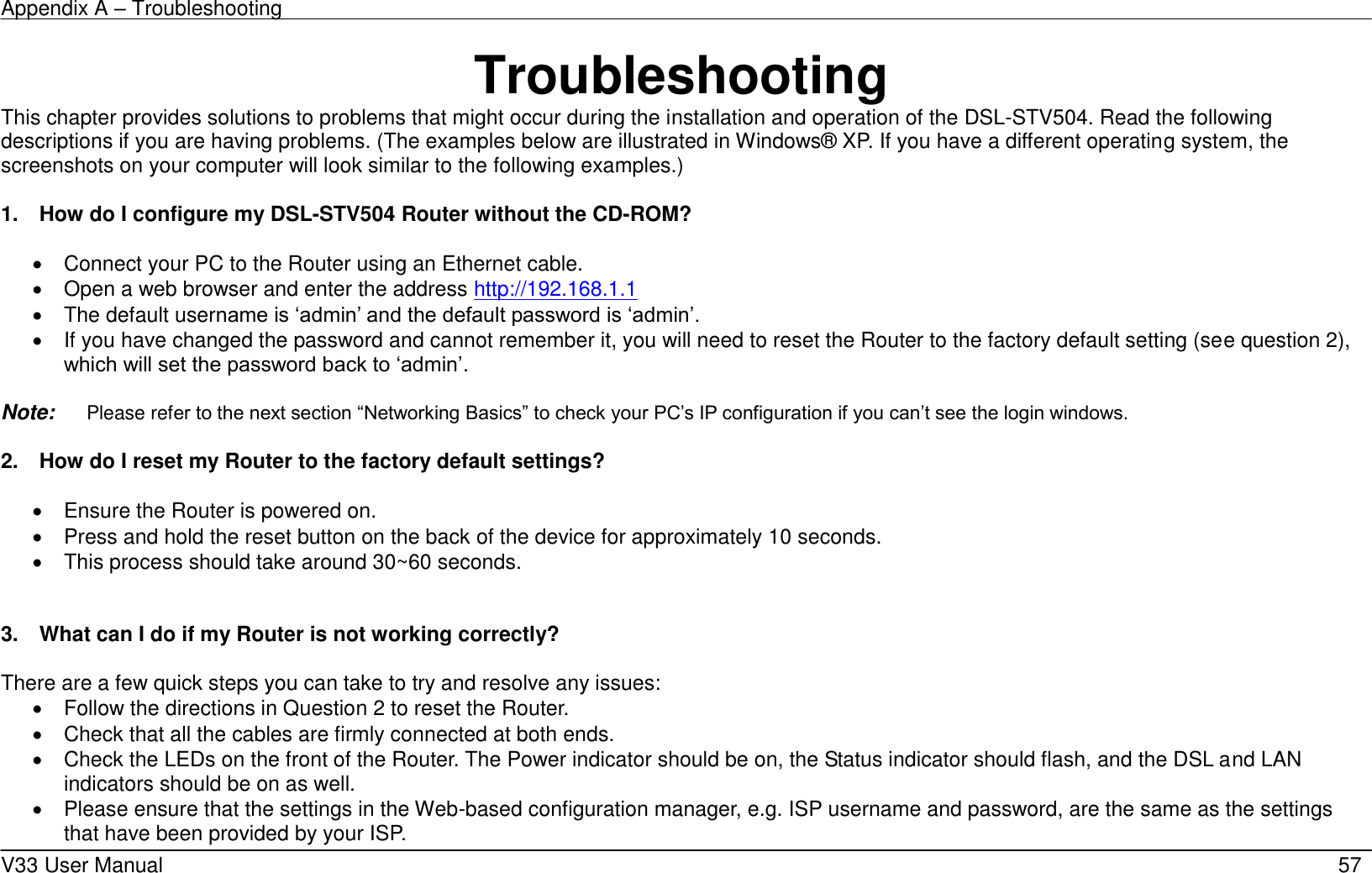 Appendix A – Troubleshooting    V33 User Manual   57 Troubleshooting This chapter provides solutions to problems that might occur during the installation and operation of the DSL-STV504. Read the following descriptions if you are having problems. (The examples below are illustrated in Windows® XP. If you have a different operating system, the screenshots on your computer will look similar to the following examples.)  1.    How do I configure my DSL-STV504 Router without the CD-ROM?    Connect your PC to the Router using an Ethernet cable.   Open a web browser and enter the address http://192.168.1.1     The default username is ‘admin’ and the default password is ‘admin’.   If you have changed the password and cannot remember it, you will need to reset the Router to the factory default setting (see question 2), which will set the password back to ‘admin’.  Note:    Please refer to the next section “Networking Basics” to check your PC’s IP configuration if you can’t see the login windows.  2.    How do I reset my Router to the factory default settings?    Ensure the Router is powered on.   Press and hold the reset button on the back of the device for approximately 10 seconds.   This process should take around 30~60 seconds.     3.    What can I do if my Router is not working correctly?  There are a few quick steps you can take to try and resolve any issues:   Follow the directions in Question 2 to reset the Router.   Check that all the cables are firmly connected at both ends.   Check the LEDs on the front of the Router. The Power indicator should be on, the Status indicator should flash, and the DSL and LAN indicators should be on as well.   Please ensure that the settings in the Web-based configuration manager, e.g. ISP username and password, are the same as the settings that have been provided by your ISP.   