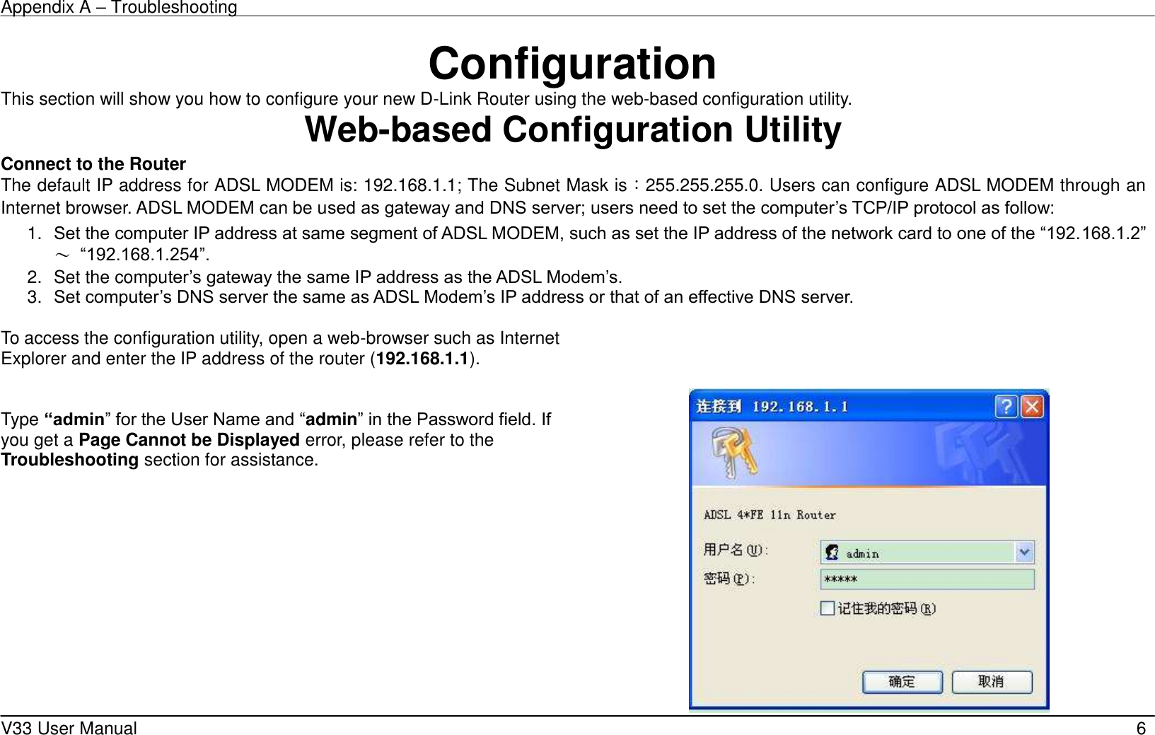 Appendix A – Troubleshooting    V33 User Manual   6 Configuration This section will show you how to configure your new D-Link Router using the web-based configuration utility. Web-based Configuration Utility Connect to the Router   The default IP address for ADSL MODEM is: 192.168.1.1; The Subnet Mask is：255.255.255.0. Users can configure ADSL MODEM through an Internet browser. ADSL MODEM can be used as gateway and DNS server; users need to set the computer’s TCP/IP protocol as follow: 1. Set the computer IP address at same segment of ADSL MODEM, such as set the IP address of the network card to one of the “192.168.1.2”～ “192.168.1.254”. 2.  Set the computer’s gateway the same IP address as the ADSL Modem’s. 3. Set computer’s DNS server the same as ADSL Modem’s IP address or that of an effective DNS server.  To access the configuration utility, open a web-browser such as Internet Explorer and enter the IP address of the router (192.168.1.1).     Type “admin” for the User Name and “admin” in the Password field. If you get a Page Cannot be Displayed error, please refer to the Troubleshooting section for assistance.  