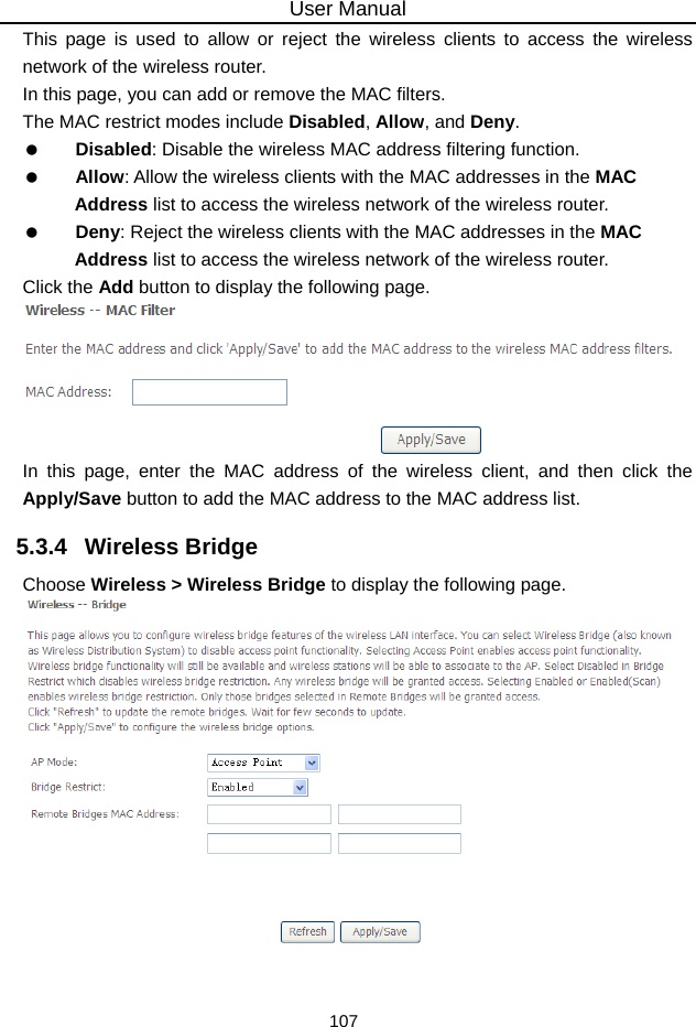 User Manual 107 This page is used to allow or reject the wireless clients to access the wireless network of the wireless router. In this page, you can add or remove the MAC filters. The MAC restrict modes include Disabled, Allow, and Deny.    Disabled: Disable the wireless MAC address filtering function.   Allow: Allow the wireless clients with the MAC addresses in the MAC Address list to access the wireless network of the wireless router.   Deny: Reject the wireless clients with the MAC addresses in the MAC Address list to access the wireless network of the wireless router. Click the Add button to display the following page.  In this page, enter the MAC address of the wireless client, and then click the Apply/Save button to add the MAC address to the MAC address list.   5.3.4   Wireless Bridge Choose Wireless &gt; Wireless Bridge to display the following page.   