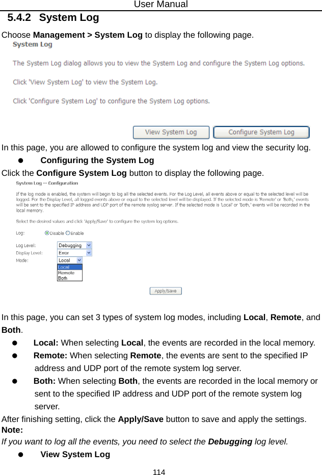 User Manual 114 5.4.2   System Log Choose Management &gt; System Log to display the following page.    In this page, you are allowed to configure the system log and view the security log.   Configuring the System Log Click the Configure System Log button to display the following page.   In this page, you can set 3 types of system log modes, including Local, Remote, and Both.   Local: When selecting Local, the events are recorded in the local memory.   Remote: When selecting Remote, the events are sent to the specified IP address and UDP port of the remote system log server.   Both: When selecting Both, the events are recorded in the local memory or sent to the specified IP address and UDP port of the remote system log server. After finishing setting, click the Apply/Save button to save and apply the settings. Note: If you want to log all the events, you need to select the Debugging log level.   View System Log 
