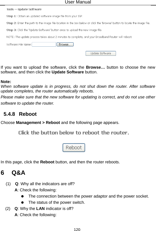 User Manual 120   If you want to upload the software, click the Browse…  button to choose the new software, and then click the Update Software button.  Note: When software update is in progress, do not shut down the router. After software update completes, the router automatically reboots. Please make sure that the new software for updating is correct, and do not use other software to update the router. 5.4.8   Reboot Choose Management &gt; Reboot and the following page appears.    In this page, click the Reboot button, and then the router reboots. 6   Q&amp;A (1)   Q: Why all the indicators are off? A: Check the following:    The connection between the power adaptor and the power socket.    The status of the power switch. (2)   Q: Why the LAN indicator is off? A: Check the following: 