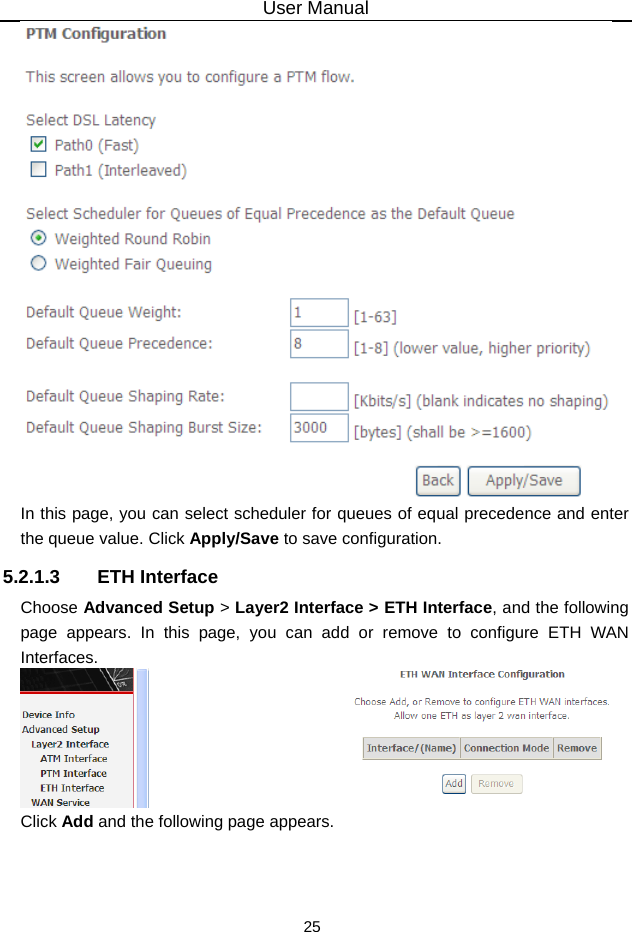 User Manual 25  In this page, you can select scheduler for queues of equal precedence and enter the queue value. Click Apply/Save to save configuration. 5.2.1.3 ETH Interface Choose Advanced Setup &gt; Layer2 Interface &gt; ETH Interface, and the following page appears. In this page, you can add or remove to configure ETH WAN Interfaces.  Click Add and the following page appears. 