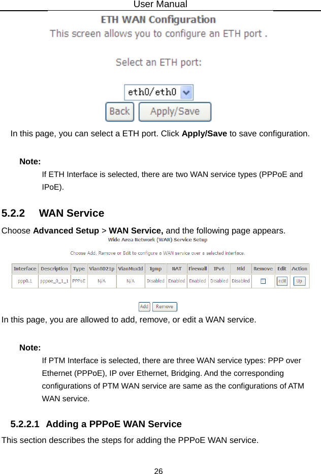 User Manual 26  In this page, you can select a ETH port. Click Apply/Save to save configuration. Note: If ETH Interface is selected, there are two WAN service types (PPPoE and IPoE). 5.2.2   WAN Service Choose Advanced Setup &gt; WAN Service, and the following page appears.  In this page, you are allowed to add, remove, or edit a WAN service. Note: If PTM Interface is selected, there are three WAN service types: PPP over Ethernet (PPPoE), IP over Ethernet, Bridging. And the corresponding configurations of PTM WAN service are same as the configurations of ATM WAN service. 5.2.2.1  Adding a PPPoE WAN Service This section describes the steps for adding the PPPoE WAN service. 