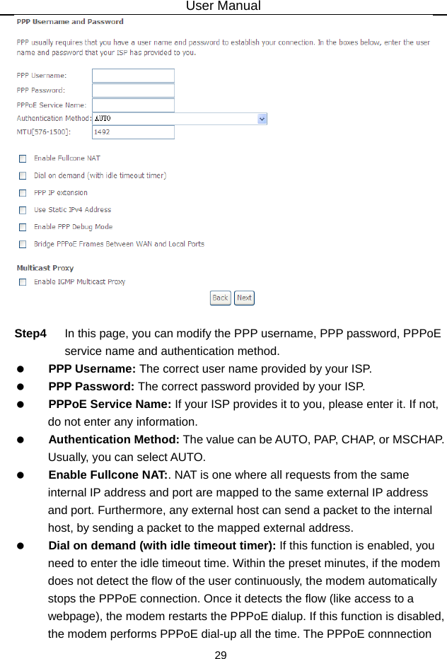 User Manual 29   Step4  In this page, you can modify the PPP username, PPP password, PPPoE service name and authentication method.   PPP Username: The correct user name provided by your ISP.   PPP Password: The correct password provided by your ISP.   PPPoE Service Name: If your ISP provides it to you, please enter it. If not, do not enter any information.   Authentication Method: The value can be AUTO, PAP, CHAP, or MSCHAP. Usually, you can select AUTO.   Enable Fullcone NAT:. NAT is one where all requests from the same internal IP address and port are mapped to the same external IP address and port. Furthermore, any external host can send a packet to the internal host, by sending a packet to the mapped external address.   Dial on demand (with idle timeout timer): If this function is enabled, you need to enter the idle timeout time. Within the preset minutes, if the modem does not detect the flow of the user continuously, the modem automatically stops the PPPoE connection. Once it detects the flow (like access to a webpage), the modem restarts the PPPoE dialup. If this function is disabled, the modem performs PPPoE dial-up all the time. The PPPoE connnection 